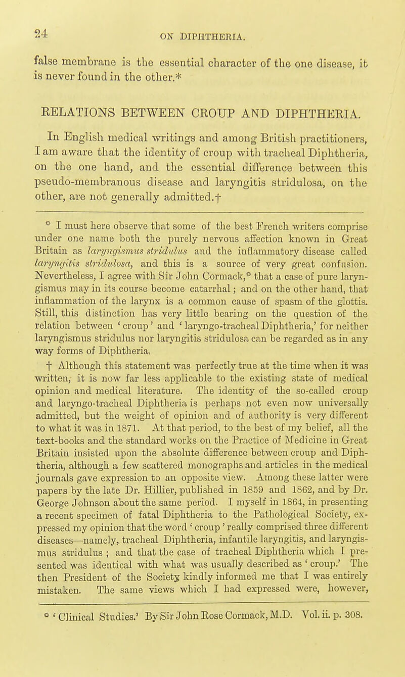 false membrane is the essential character of the one disease, it is never found in the other.* RELATIONS BETWEEN CROUP AND DIPHTHERIA. In English medical writings and among British practitioners, lam aware that the identity of croup with tracheal Diphtheria, on the one hand, and the essential difference between this pseudo-membranous disease and laryngitis stridulosa, on the other, are not generally admitted.f  I must here observe that some of the best French writers comprise under one name both the purely nervous affection known in Great Britain as laryngismus stridulus and the inflammatory disease called laryngitis stridulosa, and this is a source of very great confusion. Nevertheless, I agree with Sir John Cormack,** that a case of pure laryn- gismus may in its course become catarrhal; and on the other hand, that inflammation of the larynx is a common cause of spasm of the glottis. Still, this distinction has very httle bearing on the question of the relation between ' croup' and ' laryngo-tracheal Diphtheria,' for neither laryngismus stridulus nor laryngitis stridulosa can be regarded as in any way forms of Diphtheria, t Although this statement was perfectly true at the time when it was written, it is now far less applicable to the existing state of medical opinion and medical literature. The identity of the so-called croup and laryngo-tracheal Diphtheria is i^erhaps not even now universally admitted, but the weight of opinion and of authority is very different to what it was in 1871. At that period, to the best of my belief, all the text-books and the standard works on the Practice of Medicine in Great Britain insisted upon the absolute difference between croup and Diph- theria, although a few scattered monographs and articles in the medical journals gave expression to an opposite view. Among these latter were papers by the late Dr. HiUier, pubhshed in 1859 and 1862, and by Dr. George Johnson about the same period. I myself in 1864, in presenting a recent specimen of fatal Diphtheria to the Pathological Society, ex- pressed my opinion that the word ' croup' really comprised three different diseases—namely, tracheal Diphtheria, infantile laryngitis, and laryngis- mus stridulus ; and that the case of tracheal Diphtheria which I pre- sented was identical with what was usually described as ' croup.' The then President of the Society kindly informed me that I was entirely mistaken. The same views which I had expressed were, however, ° ' Clinical Studies.' By Sir John Eose Cormack, M.D. Vol. ii. p. 308.