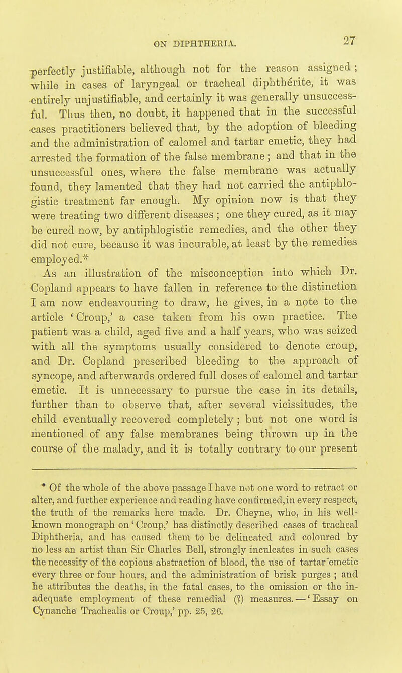 perfectly justifiable, although not for the reason assigned ; while in cases of laryngeal or tracheal diphtherite, it was entirely unjustifiable, and certainly it was generally unsuccess- ful. Thus then, no doubt, it happened that in the successful ■cases practitioners believed that, by the adoption of bleeding and the administration of calomel and tartar emetic, they had arrested the formation of the false membrane; and that in the unsuccessful ones, where the false membrane was actually found, they lamented that they had not carried the antiphlo- gistic treatment far enough. My opinion now is that they were treating two different diseases ; one they cured, as it may be cured now, by antiphlogistic remedies, and the other they did not cure, because it was incurable, at least by the remedies employed.* As an illustration of the misconception into which Dr. Copland appears to have fallen in reference to the distinction I am now endeavouring to draw, he gives, in a note to the article ' Croup,' a case taken from his own practice. The patient was a child, aged five and a half years, who was seized with all the symptoms usually considered to denote croup, and Dr. Copland prescribed bleeding to the approach of syncope, and afterwards ordered full doses of calomel and tartar emetic. It is unnecessary to pursue the case in its details, further than to observe that, after several vicissitudes, the child eventually recovered completely; but not one word is mentioned of any false membranes being thrown up in the course of the malady, and it is totally contrary to our present * Of the whole of the above passage I have not one word to retract or alter, and further experience and reading have confirmed, in every respect, the truth of the remarks here made. Dr. Cheyne, who, in his well- known monograph on' Croup,' has distinctly described cases of tracheal Diphtheria, and has caused them to be delineated and coloured by no less an artist than Sir Charles BeU, strongly inculcates in such cases the necessity of the copious abstraction of blood, the use of tartar'emetic every three or four hours, and the administration of brisk purges ; and he attributes the deaths, in the fatal cases, to the omission or the in- adequate employment of these remedial (]) measures. —' Essay on Cynanche Trachealis or Croup,' pp. 25, 26.