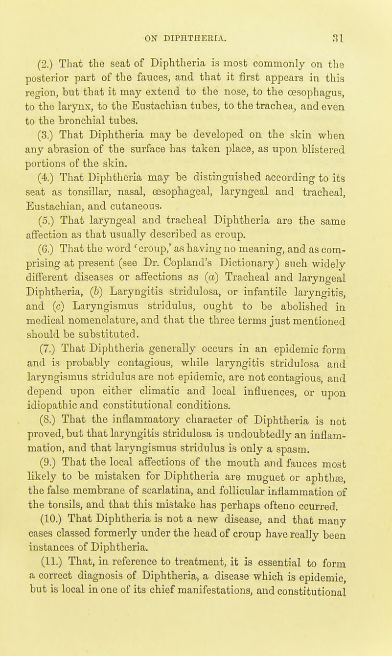 (2.) Tliat the seat of Diphtheria is most commonly on the posterior part of the fauces, and that it first appears in this region, but that it may extend to the nose, to the oesophagus, to the larynx, to the Eustachian tubes, to the trachea^ and even to the bronchial tubes. (3.) That Diphtheria may be developed on the skin when any abrasion of the surface has taken place, as upon blistered portions of the skin. (4.) That Diphtheria may be distinguished according to its seat as tonsillar, nasal, cesophageal, laryngeal and tracheal. Eustachian, and cutaneous. (5.) That laryngeal and tracheal Diphtheria are the same aflfection as that usually described as croup. (G.) That the word 'croup,' as having no meaning, and as com- prising at present (see Dr. Copland's Dictionary) such widely different diseases or afi'ections as (a) Tracheal and laryngeal Diphtheria, (h) Laryngitis stridulosa, or infantile laryngitis, and (c) Laryngismus stridulus, ought to be abolished in medical nomenclature, and that the three terms just mentioned should be substituted. (7.) That Diphtheria generally occurs in an epidemic form and is probably contagious, while laryngitis stridulosa and laryngismus stridulus are not epidemic, are not contagious, and depend upon either climatic and local influences, or upon idiopathic and constitutional conditions. (8.) That the inflammatory character of Diphtheria is not proved, but that laryngitis stridulosa is undoubtedly an inflam- mation, and that laryngismus stridulus is only a spasm. (9.) That the local affections of the mouth and fauces most likely to be mistaken for Diphtheria are muguet or aphthae, the false membrane of scarlatina, and follicular inflammation of the tonsils, and that this mistake has perhaps ofteno ccurred. (10.) That Diphtheria is not a new disease, and that many cases classed formerly under the head of croup have really been instances of Diphtheria. (11.) That, in reference to treatment, it is essential to form a correct diagnosis of Diphtheria, a disease which is epidemic, but is local in one of its chief manifestations, and constitutional