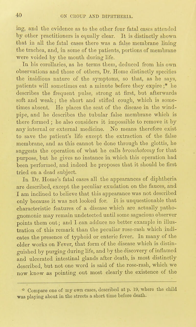 ing, and the evidence as to the other four fatal cases attended by other practitioners is equally clear. It is distinctly shown that in all the fatal cases there was a false membrane lining the trachea, and, in some of the patients, portions of membrane were voided by the mouth during life. In his corollaries, as he terms them, deduced from his own observations and those of otliers, Dr. Homo distinctly specifies the insidious nature of the symptoms, so that, as he says, patients will sometimes eat a minute before they expire ;* lie describes the frequent pulse, strong at first, but afterwards soft and weak; the short and stifled cough, which is some- times absent. He places the seat of the disease in the wind- pipe, and he describes the tubular false membrane which is there formed ; he also considers it impossible to remove it by any internal or external medicine. No means therefore exist to save the patient's life except the extraction of the false membrane, and as this cannot be done through the glottis, he suggests the operation of what he calls bronchotomy for tliat purpose, but he gives no instance in which this operation had been performed, and indeed he proposes that it should be first tried on a dead subject. In Dr. Home's fatal cases all the appearances of diphtheria are described, except the peculiar exudation on the fauces, and I am inclined to believe that this appearance was not described only because it was not looked for. It is unquestionable that characteristic features of a disease which are actually patho- gnomonic may remain undetected until some sagacious observer points them out; and 1 can adduce no better example in illus- tration of this remark than the peculiar rose-rash which indi- cates the presence of typhoid or enteric fever. In many of the older works on Fever, tliat form of the disease which is distin- guished by purging during life, and by the discover}^ of inflamed and ulcerated intestinal glands after death, is most distinctly described, but not one word is said of the rose-rash, which we now know as pointing out most clearly the existence of the * Compare one of my own cases, described at p. 19, -where the child was playing about in the streets a short time before death.