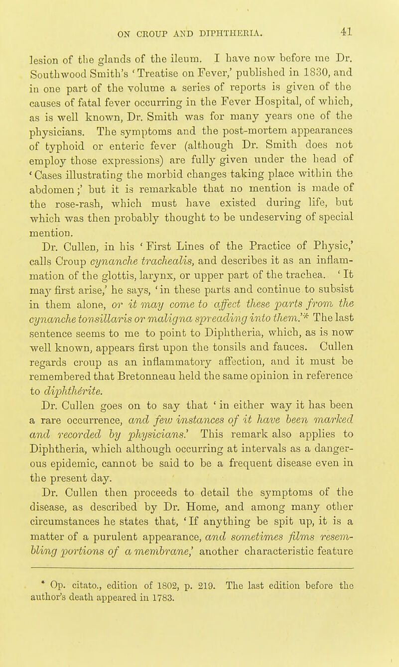 lesion of tlie glands of the ileum. I have now before me Dr. Southwood Smith's 'Treatise on Fever/ published in 1830, and in one part of the volume a series of reports is given of the causes of fatal fever occurring in the Fever Hospital, of which, as is well known, Dr. Smith was for many years one of the physicians. The symptoms and the post-mortem appearances of typhoid or enteric fever (although Dr. Smith does not employ those expressions) are fully given under the head of ' Cases illustrating the morbid changes taking place within the abdomen;' but it is remarkable that no mention is made of the rose-rash, which must have existed during life, but which was then probably thought to be undeserving of special mention. Dr. Cullen, in his ' First Lines of the Practice of Physic/ calls Croup cynanche trachealis, and describes it as an inflam- mation of the glottis, larynx, or upper part of the trachea. ' It may first arise,' he says, ' in these parts and continue to subsist in them alone, or it may come to affect these parts from the cynanche tonsillaris or maligna spreading into them!'^ The last sentence seems to me to point to Diphtheria, which, as is now well known, appears first upon the tonsils and fauces. Cullen regards croup as an inflammatory affection, and it must be remembered that Bretonneau held the same opinion in reference to diphtherite. Dr. Cullen goes on to say that ' in either way it has been a rare occurrence, and few instances of it have been marked and recorded by physicians' This remark also applies to Diphtheria, which although occurring at intervals as a danger- ous epidemic, cannot be said to be a frequent disease even in the present day. Dr. Cullen then proceeds to detail the symptoms of the disease, as described by Dr. Home, and among many other circumstances he states that, ' If anything be spit up, it is a matter of a purulent appearance, and sometimes films resem- bling portions of a membrane^ another characteristic feature • Op. citato., edition of 1802, p. 219. The last edition before the author's death appeared in 1783.
