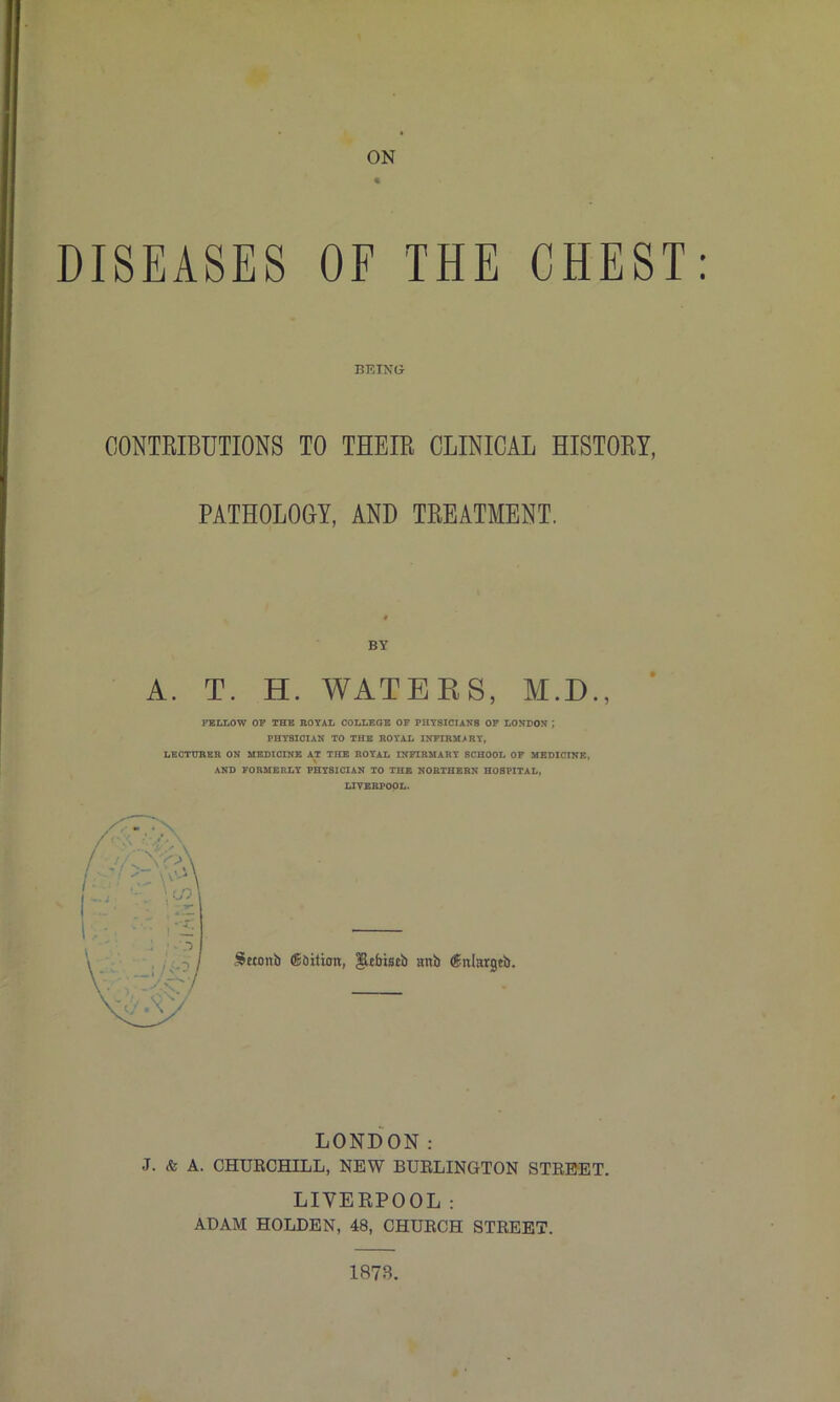 ON « DISEASES OF THE CHEST: CONTEIBUTIONS TO THEIE CLINICAL HISTOEY, PATHOLOGY, AND TEEATMENT. A. T. H. WATEKS, M.D., FELLOW OP THE ROYAL COLLEGE OF PHYSICIANS OP LONDON ; PHYSICIAN TO THE ROYAL INFIRMARY, LECTURER ON MEDICINE AT THE ROYAL INFIRMARY SCHOOL OP MEDICINE, AND FORMERLY PHYSICIAN TO THE NORTHERN HOSPITAL, LIVERPOOL. LONDON; J. & A. CHURCHILL, NEW BURLINGTON STREET. LIVERPOOL : ADAM HOLDEN, 48, CHURCH STREET. BEING BY 1873.