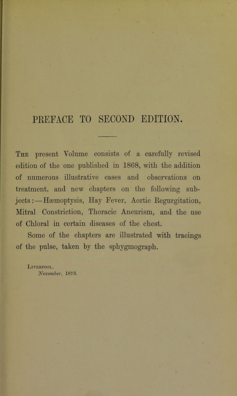 The present Volume consists of a carefully revised edition of the one published in 1868, with the addition of numerous illustrative cases and observations on treatment, and new chapters on the following sub- jects:—Haemoptysis, Hay Fever, Aortic Kegurgitation, Mitral Constriction, Thoracic Aneurism, and the use of Chloral in certain diseases of the chest. Some of the chapters are illustrated with tracings of the pulse, taken by the sphygmograph. Liverpool, November, 1873.