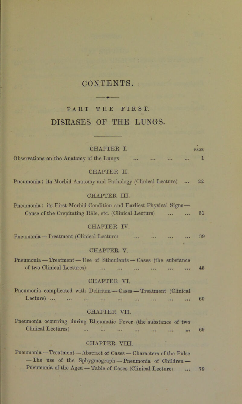CONTENTS. PART THE FIRST. DISEASES OF THE LUNGS. CHAPTER I. Observations on the Anatomy of the Lungs CHAPTER II. Pneumonia: its Morbid Anatomy and Pathology (Clinical Lecture) CHAPTER III. Pneumonia : its First Morbid Condition and Earliest Physical Signs— Cause of the Crepitating Rale, etc. (Chnical Lecture) CHAPTER IV. Pneumonia—Treatment (Clinical Lecture) CHAPTER V. Pneumonia — Treatment — Use of Stimulants—Cases (the substance of two Clinical Lectures) CHAPTER VI. Pneumonia complicated with Dehrium — Cases — Treatment (Chnical Lecture) CHAPTER VII. Pneumonia occurring during Rheumatic Fever (the substance of two Clinical Lectures) ... CHAPTER VIII. Pnemnonia—Treatment — Abstract of Cases — Characters of the Pulse — The use of the Sphygmograph — Pneumonia of Children — Pneumonia of the Aged — Table of Cases (Chnical Lecture) PAGE 1 22 31 39 45 60 69 79