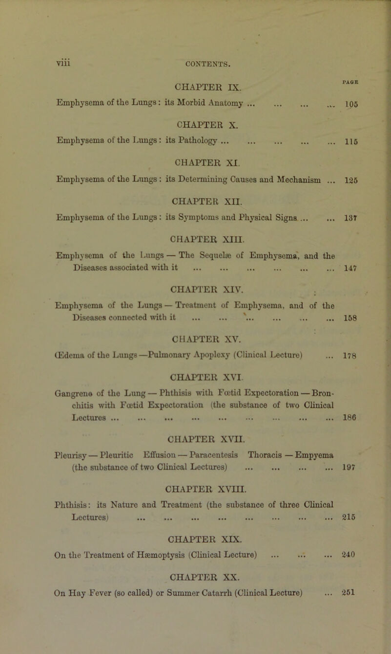 CHAPTER IX. Emphysema of the Lungs: its Morbid Anatomy CHAPTER X. Emphysema of the Limgs: its Pathology CHAPTER XI. Emphysema of the Lungs : its Determining Causes and Mechanism ... CHAPTER XII. Emphysema of the Lungs : its Symptoms and Physical Signs CHAPTER XIII. Emphysema of the Lungs — The Sequelae of Emphj'sema', and the Diseases associated with it CHAPTER XIV. . Emphysema of the Lungs — Treatment of Emphysema, and of the Diseases connected with it '... CHAPTER XV. (Edema of the Lungs—Pulmonary Apoplexy (Clinical Lecture) CHAPTER XVI. Gangrene of the Lung — Phthisis with Foetid Expectoration — Bron- chitis with Foetid Expectoration (the substance of two Clinical Lectures CHAPTER XVII. Pleurisy — Pleuritic Effusion — Paracentesis Thoracis—Empyema (the substance of two Clinical Lectures) ... ... CHAPTER X\TII. Phthisis: its Nature and Treatment (the substance of three Clinical Ijcctures^ ... ... ... ... ... ... ... ... CHAPTER XIX. On the Treatment of Haemoptysis (Clinical Lecture) CHAPTER XX. On Hay Fever (so caUed) or Summer Catarrh (Clinical Lecture) PAGE 106 115 125 13r 147 168 178 186 197 215 240 ... 261