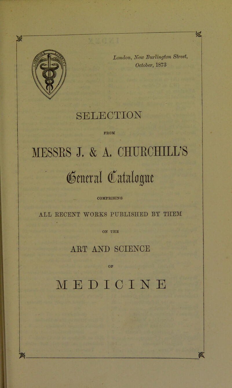 London, New Burlington Street, October, 1873 SELECTION FBOM MESSRS J. & A. CHURCHILL’S COMPEISINd ALL EECENT WOEKS PUBLISHED BY THEM ON THB ART AND SCIENCE OF MEDICINE