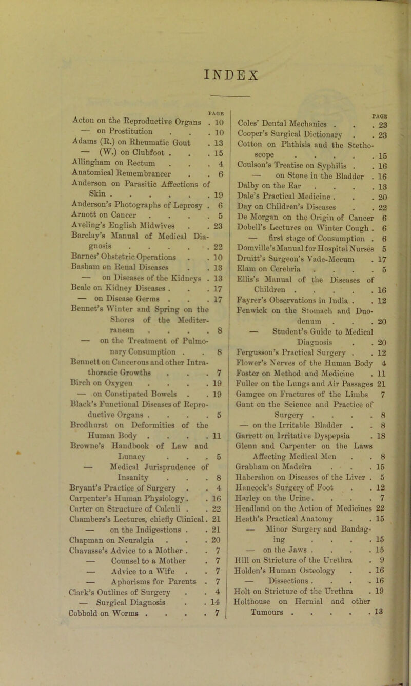 INDEX PAGE Acton on the Reproductive Organs . 10 — on Prostitution . . .10 Adams (R.) on Rheumatic Gout . 13 — (W.) on Clubfoot . . .15 Allingham on Rectum . . .4 Anatomical Remembrancer . . 6 Anderson on Parasitic Affections of Skin 19 Anderson's Photographs of Leprosy . 6 Arnott on Cancer .... 5 Aveling’s English Midwives . . 23 Barclay’s Manual of Medical Dia- gnosis 22 Barnes’ Obstetric Operations . .10 Basham on Renal Diseases . . 13 — on Diseases of the Kidneys . 13 Beale on Kidney Diseases . . .17 — on Disease Germs . . .17 Bennet’s Winter and Spring on the Shores of the Mediter- ranean .... 8 — on the Treatment of Pulmo- nary Consumption . . 8 Bennett on Cancerous and other Intra- thoracic Growths . , .7 Birch on Oxygen . . . .19 — on Constipated Bowels . . 19 Black’s Functional Diseases of Repro- ductive Organs . . . .5 Brodhnrst on Deformities of the Human Body . . . .11 Browne’s Handbook of Law and Iiunacy . . .5 — Medical Jurisprudence of Insanity . . .8 Bryant’s Practice of Surgery . . 4 Carpenter’s Human Physiology. . 16 Carter on Structure of Calculi . . 22 Chambers’s Lectures, chiefly Clinical. 21 — on the Indigestions . . 21 Chapman on Neuralgia . . .20 Chavasse’s Advice to a Mother . . 7 — Counsel to a Mother . 7 — Advice to a Wife . . 7 — Aphorisms for Parents . 7 Clark’s Outlines of Surgery . . 4 — Surgical Diagnosis . . 14 Cobbold on Worms .... 7 FAOS Coles’ Dental Mechanics . . .23 Cooper’s Surgical Dictionary . . 23 Cotton on Phthisis and the Stetho- scope 15 Coulson’s 'Treatise on Syphilis . . 16 — on Stone in the Bladder . 16 Dalby on the Ear . . . .13 Dale’s Practical Medicine . . .20 Day on Children’s Diseases . . 22 De Morgan on the Origin of Cancer 6 Dobell’s Lectures on Winter Cough . 6 — first stage of Consumption . 6 Domville’s Manual for Hospital Nurses 5 Druitt’s Surgeon’s Vade-Mecum . 17 Elam on Cerebria . . . .5 Ellis’s Manual of the Diseases of Children 16 Fayrer’s Observations in India . . 12 Fenwick on the Stomach and Duo- denum . . .20 — Student’s Guide to Medical Diagnosis . . 20 Fergusson’s Practical Surgery . . 12 Flower’s Nerves of the Human Body 4 Foster on Method and Medicine . 11 Fuller on the Lungs and Air Passages 21 Gamgee on Fractures of the Limbs 7 Gant on the Science and Practice of Surgery .... 8 — on the Irritable Bladder . . 8 Garrett on Irritative Dyspepsia . 18 Glenn and Carpenter on the Laws Affecting Medical Men . . 8 Grabliam on Madeira . . .15 Habershon on Diseases of the Liver . 5 Hancock’s Surgery of Foot . . 12 Harley on the Urine.... 7 Headland on the Action of Medicines 22 Heath’s Practical Anatomy . . 15 — Minor Surgery and Bandag- ing . . . .15 — on the Jaws . . . .15 Hill on Stricture of the Urethra . 9 Holden’s Human Osteology . . 16 — Dissections 16 Holt on Stricture of the Urethra . 19 Holthouse on Hernial and other Tumours 13