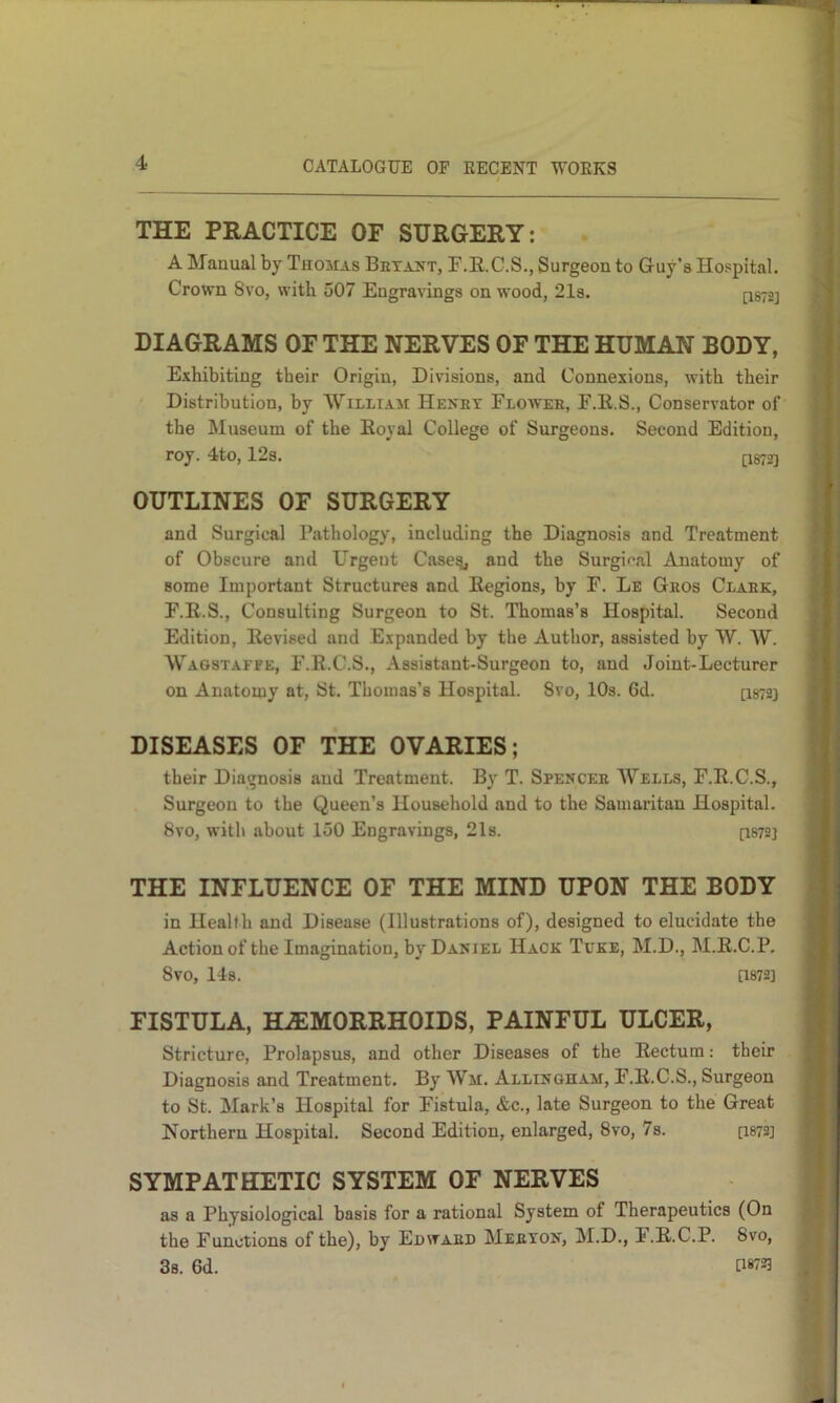 THE PRACTICE OF SURGERY: A Manual by Thomas Betakt, F.E.C.S., Surgeon to Guy’s Hospital. Crown 8vo, with 507 Engravings on wood, 21s. ^872] DIAGRAMS OF THE NERVES OF THE HUMAN BODY, Exhibiting their Origin, Divisions, and Connexions, with their Distribution, by William Henbt Floaver, F.E.S., Conservator of the Museum of the Eoyal College of Surgeons. Second Edition, roy. 4to, 12s. [I872] OUTLINES OF SURGERY and Surgical Pathology, including the Diagnosis and Treatment of Obscure and Urgent Case^ and the Surgif*al Anatomy of some Important Structures and Eegions, by F. Le Geos Claek, F.E.S., Consulting Surgeon to St. Thomas’s Hospital. Second Edition, Eevised and Expanded by the Author, assisted by W. W. Wagstaffe, F.E.C.S., Assistant-Surgeon to, and Joint-Lecturer on Anatomy at, St. Thomas’s Hospital. 8vo, 10s. 6d. [I8723 DISEASES OF THE OVARIES; their Diagnosis and Treatment. By T. Spencee AVells, F.E.C.S., Surgeon to the Queen’s Household and to the Samaritan Hospital. 8vo, with about 150 Engravings, 21s. [1872] THE INFLUENCE OF THE MIND UPON THE BODY in Health and Disease (Illustrations of), designed to elucidate the Action of the Imagination, by Daniel Hack Tuke, M.D., M.E.C.P. 8V0, 14s. [1872] FISTULA, HAEMORRHOIDS, PAINFUL ULCER, Stricture, Prolapsus, and other Diseases of the Eectum; their Diagnosis and Treatment. By AVm. Allingham, F.E.C.S., Surgeon to St. Mark’s Hospital for Fistula, &c., late Surgeon to the Great Northern Hospital. Second Edition, enlarged, 8vo, 7s. [I872] SYMPATHETIC SYSTEM OF NERVES as a Physiological basis for a rational System of Therapeutics (On the Functions of the), by Edwaed Meeton, !M.D., F.E.C.P. 8vo, 3s. 6d. G«723