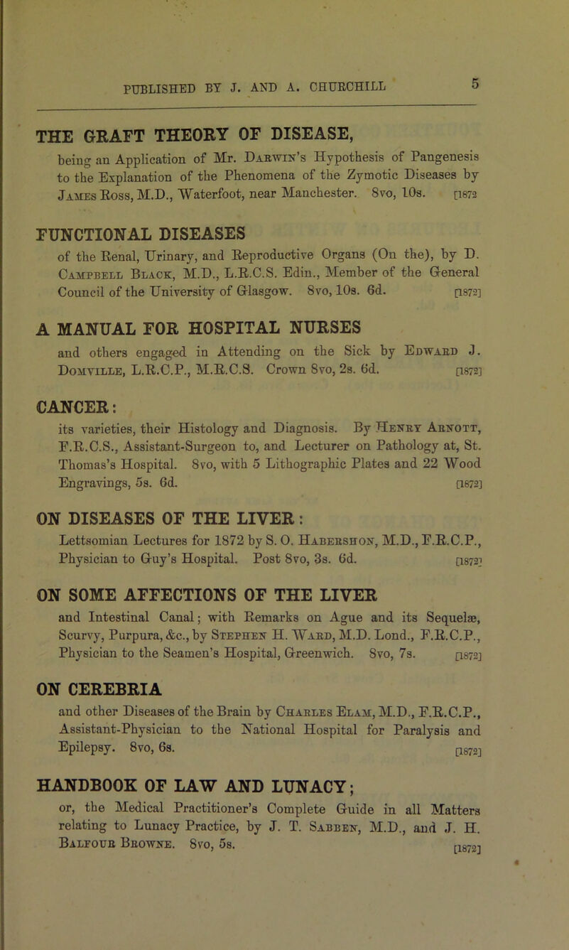 THE GRAFT THEORY OF DISEASE, being an Application of Mr. Darwin’s Hypothesis of Pangenesis to the Explanation of the Phenomena of the Zymotic Diseases by Jaiies Eoss, M.D., Waterfoot, near Manchester. 8vo, 10s. [I872 FUNCTIONAL DISEASES of the Renal, Urinary, and Reproductive Organs (On the), by D. Campbell Black, M.D., L.R.C.S. Edin., Member of the General Council of the University of Glasgow. 8vo, lOs. 6d. [1872] A MANUAL FOR HOSPITAL NURSES and others engaged in Attending on the Sick by Edward J. Domville, L.R.C.P., M.R.C.S. Crown 8vo, 2s. 6d. [I872] CANCER: its varieties, their Histology and Diagnosis. By Henry Arnott, E.R.C.S., Assistant-Surgeon to, and Lecturer on Pathology at, St. Thomas’s Hospital. 8vo, with 5 Lithographic Plates and 22 Wood Engravings, 5s. 6d. ae72] ON DISEASES OF THE LIVER: Lettsomian Lectures for 1872 by S. O. Habershon, M.D., E.R.C.P., Physician to Guy’s Hospital. Post 8vo, 3s. 6d. [I872] ON SOME AFFECTIONS OF THE LIVER and Intestinal Canal; with Remarks on Ague and its Sequelae, Scurvy, Purpura, &c., by Stephen H. Ward, M.D. Lond., E.R.C.P., Physician to the Seamen’s Hospital, Greenwich. 8vo, 7s. [I872] ON CEREBRIA and other Diseases of the Brain by Charles Elam, M.D., E.R.C.P., Assistant-Physician to the National Hospital for Paralysis and Epilepsy. 8vo, 6s. Q872] HANDBOOK OF LAW AND LUNACY; or, the Medical Practitioner’s Complete Guide in all Matters relating to Lunacy Practice, by J. T. Sabben, M.D., and J. H. Balfour Browne. 8vo, 5s. n872i