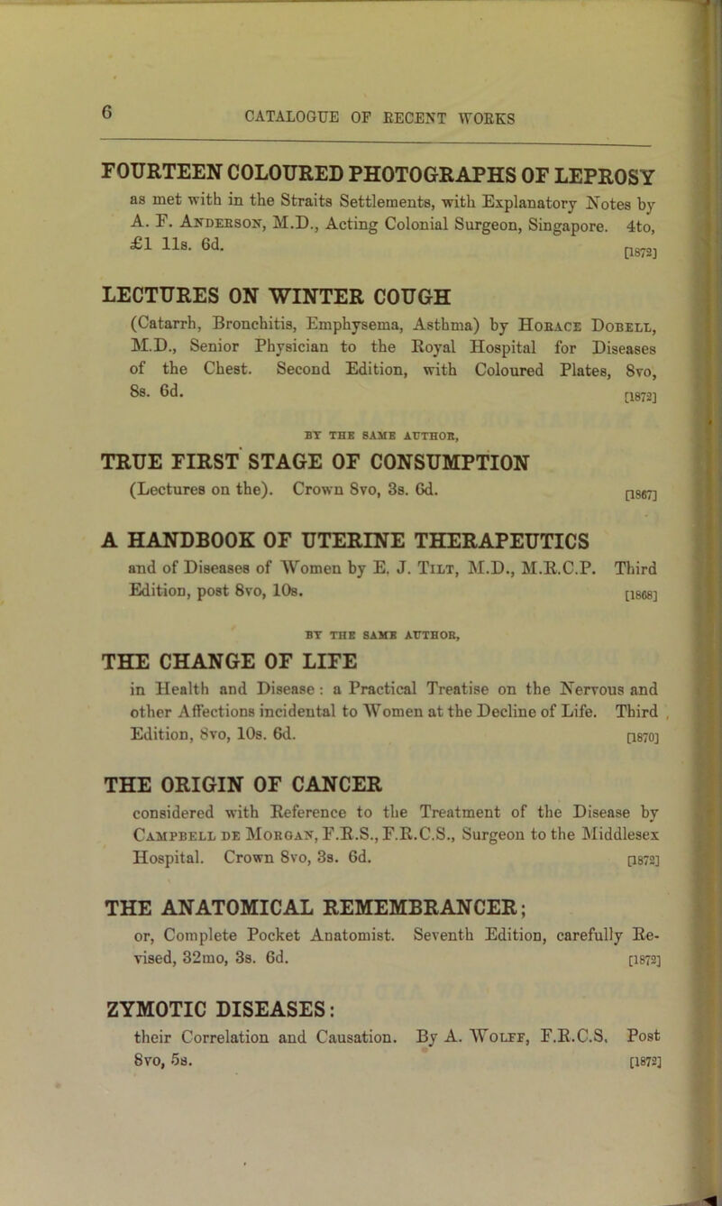 FOURTEEN COLOURED PHOTOGRAPHS OF LEPROSY as met with in the Straits Settlements, with Explanatory Notes by A. F. Andebson, M.D., Acting Colonial Surgeon, Singapore. 4to, £1 11s. 6d. LECTURES ON WINTER COUGH (Catarrh, Bronchitis, Emphysema, Asthma) by Hoeace Dobell, M.D., Senior Physician to the Koyal Hospital for Diseases of the Chest. Second Edition, with Coloured Plates, 8vo, 8s. 6d. P872] BT THE SAME AtTTHOH, TRUE FIRST STAGE OF CONSUMPTION (Lectures on the). Crown 8vo, 3s. 6d. pssT] A HANDBOOK OF UTERINE THERAPEUTICS and of Diseases of AVomen by E. J. Tilt, M.D., M.E.C.P. Third Edition, post 8vo, 10s. [1868] BY THE SAME AHTHOB, THE CHANGE OF LIFE in Health and Disease: a Practical Treatise on the Nerrous and other Affections incidental to Women at the Decline of Life. Third , Edition, 8vo, 10s. 6d. q870] THE ORIGIN OF CANCER considered with Reference to the Treatment of the Disease by Campbell de Morgait, F.E.S., F.R.C.S., Surgeon to the Middlesex Hospital. Crown 8vo, 3s. 6d. P872] THE ANATOMICAL REMEMBRANCER; or. Complete Pocket Anatomist. Seventh Edition, carefully Re- vised, 32mo, 3s. 6d. [I872] ZYMOTIC DISEASES: their Correlation and Causation. By A. Wolff, F.E.C.S. Post 8v0, 5s. [1872]