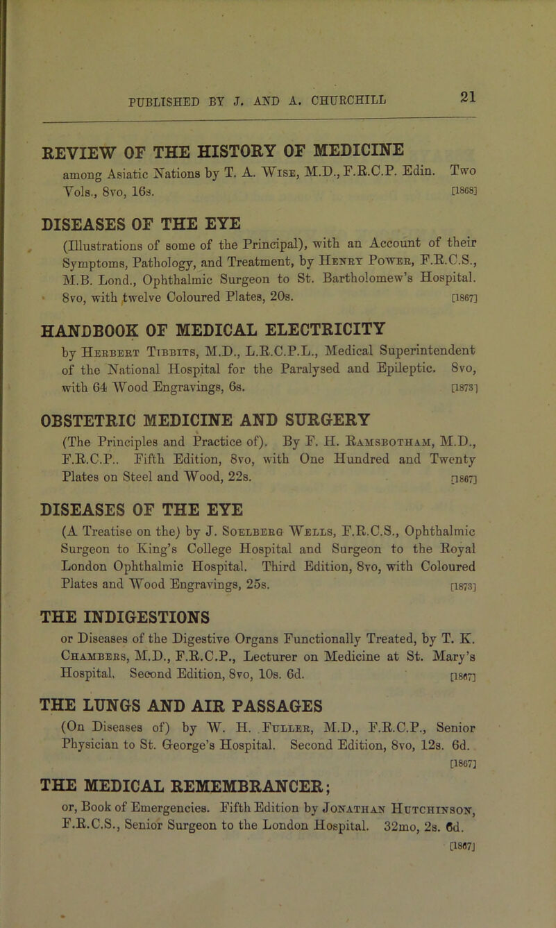 REVIEW OF THE HISTORY OF MEDICINE amoBg Asiatic Nations by T. A. Wise, M.D., F.R.C.P. Edin. Two Vols., 8V0, 16s. U8G8] DISEASES OF THE EYE (Illustrations of some of the Principal), with an Account of their Symptoms, Pathology, and Treatment, by Henet Powee, E.R.C.S., M.B. Lond., Ophthalmic Surgeon to St. Bartholomew’s Hospital. • 8vo, with twelve Coloured Plates, 20s. [1867] HANDBOOK OF MEDICAL ELECTRICITY by Heebeet Tibbits, M.D., L.E.C.P.L., Medical Superintendent of the National Hospital for the Paralysed and Epileptic. 8vo, with 64 Wood Engravings, 6s. [i878] OBSTETRIC MEDICINE AND SURGERY i (The Principles and Practice of). By F. H. Eamsbotham, M.D., F.R.C.P.. Fifth Edition, 8vo, with One Hundred and Twenty Plates on Steel and Wood, 22s. [1867] DISEASES OF THE EYE (A Treatise on the) by J. Soelbeeq Wells, F.R.C.S., Ophthalmic Surgeon to King’s College Hospital and Surgeon to the Royal London Ophthalmic Hospital. Third Edition, 8vo, with Coloured Plates and Wood Engravings, 25s. [I873] THE INDIGESTIONS or Diseases of the Digestive Organs Functionally Treated, by T. K. Chambees, M.D., F.R.C.P., Lecturer on Medicine at St. Mary’s Hospital, Second Edition, 8vo, lOs. 6d. [i867] THE LUNGS AND AIR PASSAGES (On Diseases of) by W. H. Ftjllee, M.D., F.R.C.P., Senior Physician to St. George’s Hospital. Second Edition, 8vo, 12s. 6d. [1867] THE MEDICAL REMEMBRANCER; or, Book of Emergencies. Fifth Edition by Jonathan Hutchinson, F.R.C.S,, Senior Surgeon to the London Hospital. 32mo, 2s. 6d. [1867]