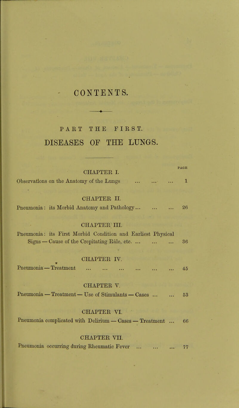 CONTENTS. —♦— PART THE FIRST. DISEASES OF THE LUNGS. PAGE CHAPTER I. Observations on the Anatomy of tlie Lungs ... 1 CHAPTER n. Pneumonia: its Morbid Anatomy and Pathology 26 CHAPTER in. Pneumonia: its First Morbid Condition and Earliest Physical Signs — Cause of the Crepitating Rale, etc 36 CHAPTER IV. Pneumonia— Treatment 45 CHAPTER V. Pneumonia — Treatment — Use of Stimulants — Cases 53 CHAPTER VI. Pneumonia complicated with Delirium — Cases — Treatment ... 66 CHAPTER VII. Pneumonia occiu-ring duiing Rheumatic Fever 77