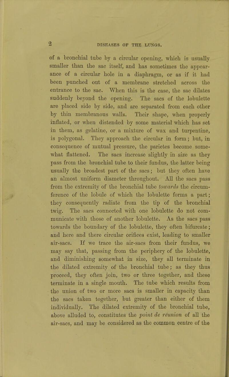 of a broncliial tube by a circular opening, which is usually smaller than the sac itself, and has sometimes the appear- ance of a circular hole in a diaphragm, or as if it had been punched out of a membrane stretched across the entrance to the sac. When this is the case, the sac dilates suddenly beyond the opening. The sacs of the lobulette are placed side by side, and are separated from each other by thin membranous walls. Their shape, when properly inflated, or when distended by some material which has set in them, as gelatine, or a mixture of wax and tui'pentine, is polygonal. They approach the circular in form; but, in consequence of mutual pressure, the parietes become some- what flattened. The sacs increase slightly in size as they pass from the bronchial tube to their fundus, the latter being usually the broadest part of the sacs; but they often have an almost uniform diameter throughout. All the sacs pass from the extremity of the bronchial tube towards the circum- ference of the lobule of which the lobulette forms a part ; they consequently radiate from the tip of the bronchial twig. The sacs connected with one lobulette do not com- municate with those of another lobulette. As the sacs pass towards the boundary of the lobulette, they often bifurcate; and here and there circular orifices exist, leading to smaller air-sacs. If we trace the air-sacs from their fundus, we may say that, passing from the periphery of the lobulette, and diminishing somewhat in size, they all terminate in the dilated extremity of the bronchial tube; as they thus proceed, they often join, two or three together, and these terminate in a single mouth. The tube which results from the union of two or more sacs is smaller in capacity than the sacs taken together, but greater than either of them individually. The dilated extremity of the bronchial tube, above alluded to, constitutes the jpoint de rdunion of all the air-sacs, and may be considered as the common centre of the