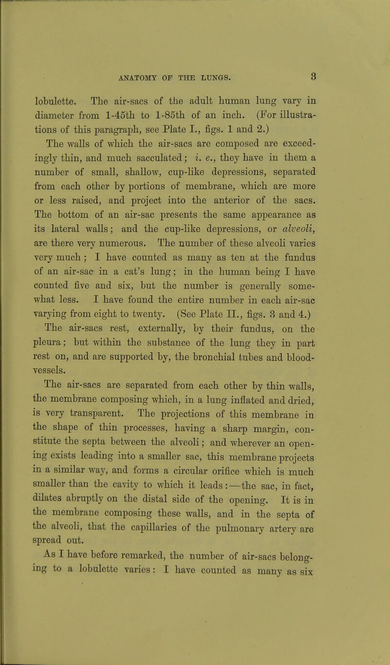 lobulette. The air-sacs of the adult human lung vary in diameter from l-45th to l-85th of an inch. (For illustra- tions of this paragi'aph, see Plate I., figs. 1 and 2.) The walls of which the air-sacs are composed are exceed- ingly thin, and much sacculated; i. e., they have in them a number of small, shallow, cup-like depressions, separated from each other by portions of membrane, which are more or less raised, and project into the anterior of the sacs. The bottom of an air-sac presents the same appearance as its lateral walls; and the cup-like depressions, or alveoli, are there very numerous. The number of these alveoli varies very much ; I have counted as many as ten at the fundus of an air-sac- in a cat's lung; in the human being I have counted five and six, but the number is generally some- what less. I have found the entire number in each air-sac varying from eight to twenty. (See Plate II., figs. 3 and 4.) The air-sacs rest, externally, by their fundus, on the plem-a; but within the substance of the lung they in part rest on, and are supported by, the bronchial tubes and blood- vessels. The air-sacs are separated from each other by thin walls, the membrane composing which, in a lung inflated and dried, is veiy transparent. The projections of this membrane in the shape of thin processes, having a sharp margin, con- stitute the septa between the alveoli; and wherever an open- ing exists leading into a smaller sac, this membrane projects in a similar way, and forms a circular orifice which is much smaller than the cavity to which it leads:—the sac, in fact, dilates abruptly on the distal side of the opening. It is in the membrane composing these walls, and in the septa of the alveoli, that the capillaries of the pulmonary artery are spread out. As I have before remarked, the number of air-sacs beloncr- mg to a lobulette varies: I have counted as many as six