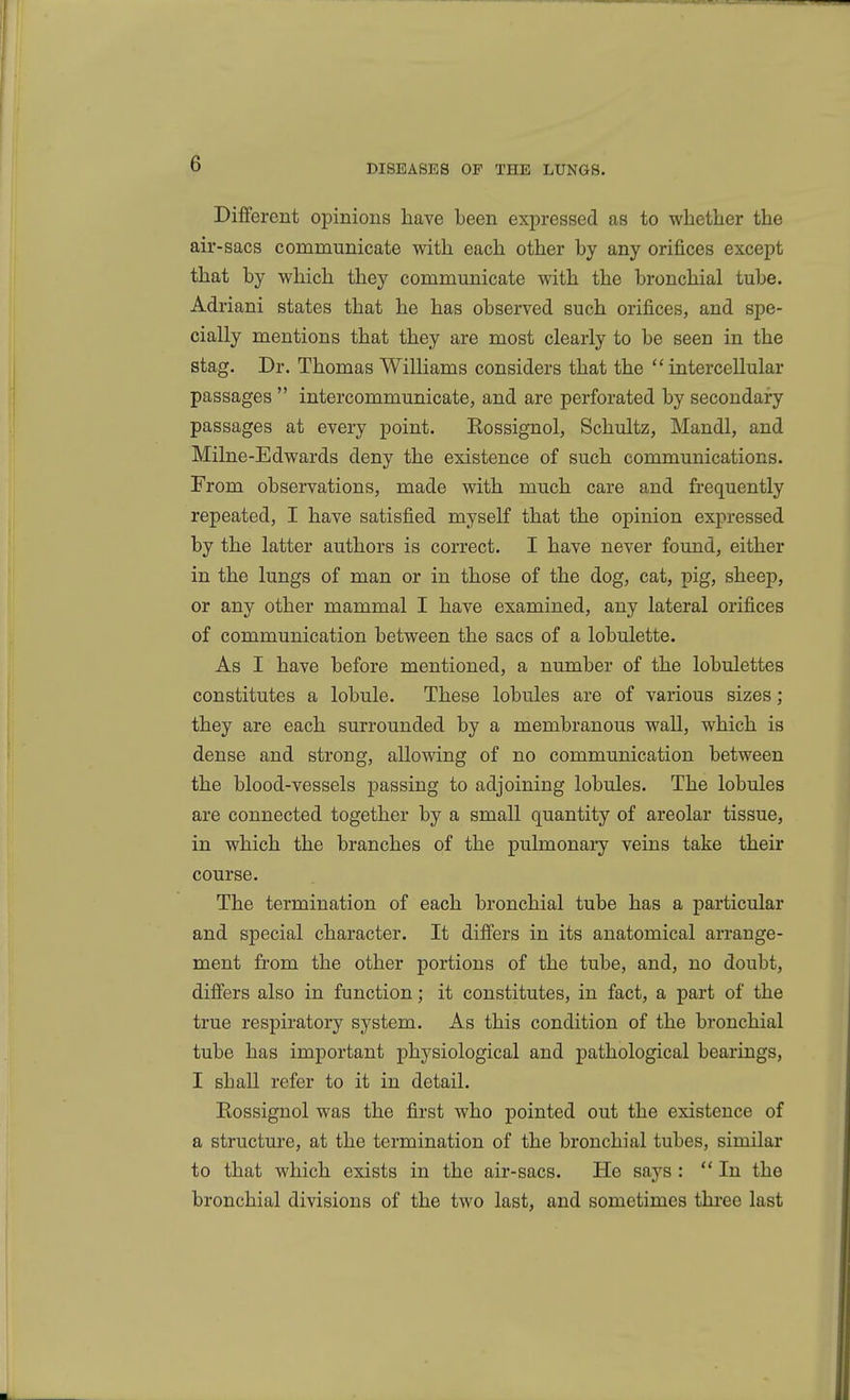 Diiferent opinions have been expressed as to whether the air-sacs communicate with each other by any orifices except that by which they communicate with the bronchial tube. Adriani states that he has observed such orifices, and spe- cially mentions that they are most clearly to be seen in the stag. Dr. Thomas Williams considers that the  intercellular passages  intercommunicate, and are perforated by secondary passages at every point. Eossignol, Schultz, Mandl, and Milne-Edwards deny the existence of such communications. From observations, made with much care and frequently repeated, I have satisfied myself that the opinion expressed by the latter authors is correct. I have never found, either in the lungs of man or in those of the dog, cat, pig, sheep, or any other mammal I have examined, any lateral orifices of communication between the sacs of a lobulette. As I have before mentioned, a number of the lobulettes constitutes a lobule. These lobules are of various sizes; they are each surrounded by a membranous wall, which is dense and strong, allowing of no communication between the blood-vessels passing to adjoining lobules. The lobules are connected together by a small quantity of areolar tissue, in which the branches of the pulmonary veins take their course. The termination of each bronchial tube has a particular and special character. It difiers in its anatomical arrange- ment from the other portions of the tube, and, no doubt, difiers also in function; it constitutes, in fact, a part of the true respiratory system. As this condition of the bronchial tube has important physiological and pathological bearings, I shall refer to it in detail. Rossignol was the first who pointed out the existence of a structure, at the termination of the bronchial tubes, similar to that which exists in the air-sacs. He says ; In the bronchial divisions of the two last, and sometimes three last