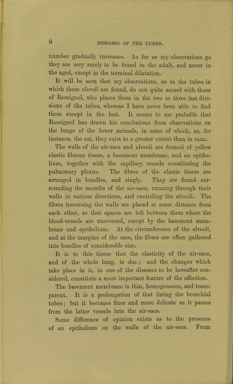 number gradually increases. As far as my observations go they are very rarely to be found in the adult, and never in the aged, except in the terminal dilatation. It will be seen that my observations, as to the tubes in which these alveoli are found, do not quite accord with those of Rossignol, who places them in the two or three last divi- sions of the tubes, whereas I have never been able to find them except in the last. It seems to me probable that Eossignol has drawn his conclusions from observations on the lungs of the lower animals, in some of which, as, for instance, the cat, they exist to a greater extent than in man. The walls of the air-sacs and alveoli are formed of yellow elastic fibrous tissue, a basement membrane, and an epithe- lium, together with the capillary vessels constituting the pulmonary plexus. The fibres of the elastic tissue are arranged in bundles, and singly. They are found sur- rounding the mouths of the air-sacs, running through their walls in various directions, and encircling the alveoli. The fibres traversing the walls are placed at some distance from each other, so that spaces are left between them where the blood-vessels are uncovered, except by the basement mem- brane and epithelium. At the circumference of the alveoli, and at the margins of the sacs, the fibres are often gathered into bundles of considerable size. It is to this tissue that the elasticity of the air-sacs, and of the whole lung, is due; and the changes which take place in it, in one of the diseases to be hereafter con- sidered, constitute a most important feature of the afiection. The basement membrane is thin, homogeneous, and trans- parent. It is a prolongation of that lining the bronchial tubes; but it becomes finer and more delicate as it passes from the latter vessels into the air-sacs. Some difference of opinion exists as to the presence of an epithelium on the walls of the air-sacs. From