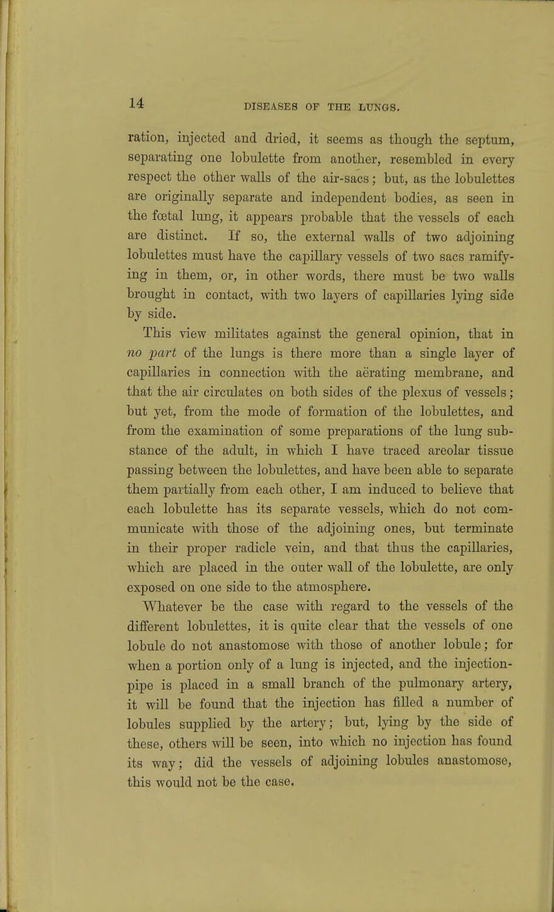 ration, injected and dried, it seems as though the septum, separating one lobulette from another, resembled in every respect the other walls of the air-sacs; but, as the lobulettes are originally separate and independent bodies, as seen in the fcetal lung, it appears probable that the vessels of each are distinct. If so, the external walls of two adjoining lobulettes must have the capillary vessels of two sacs ramify- ing in them, or, in other words, there must be two walls brought in contact, with two layers of capillaries lying side by side. This view militates against the general opinion, that in 710 part of the lungs is there more than a single layer of capillaries in connection with the aerating membrane, and that the air circulates on both sides of the plexus of vessels; but yet, from the mode of formation of the lobulettes, and from the examination of some preparations of the lung sub- stance of the adult, in which I have traced areolar tissue passing between the lobulettes, and have been able to separate them partially from each other, I am induced to believe that each lobulette has its separate vessels, which do not com- municate with those of the adjoining ones, but terminate in their proper radicle vein, and that thus the capillaries, which are placed in the outer wall of the lobulette, are only exposed on one side to the atmosphere. Whatever be the case with regard to the vessels of the different lobulettes, it is quite clear that the vessels of one lobule do not anastomose with those of another lobule; for when a portion only of a lung is injected, and the injection- pipe is placed in a small branch of the pulmonaiy artery, it will be found that the injection has filled a number of lobules supplied by the artery; but, lying by the side of these, others will be seen, into which no injection has found its way; did the vessels of adjoining lobules anastomose, this would not be the case,
