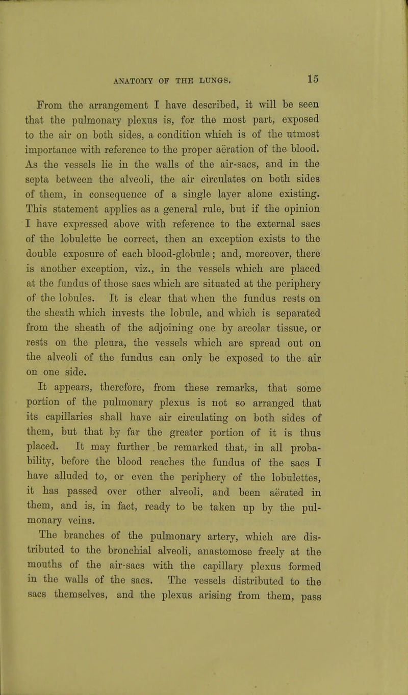 From the arrangement I have described, it will be seen that the pulmonary plexus is, for the most part, exposed to the air on both sides, a condition which is of the utmost importance with reference to the proper aeration of the blood. As the vessels lie in the walls of the air-sacs, and in the septa between the alveoli, the air circulates on both sides of them, in consequence of a single layer alone existing. This statement applies as a general rule, but if the opinion I have expressed above with reference to the external sacs of the lobulette be correct, then an exception exists to the double exposure of each blood-giobule; and, moreover, there is another exception, viz., in the vessels which are placed at the fundus of those sacs which are situated at the periphery of the lobules. It is clear that when the fundus rests on the sheath which invests the lobule, and which is separated fi'om the sheath of the adjoining one by areolar tissue, or rests on the pleura, the vessels which are spread out on the alveoli of the fundus can only be exposed to the air on one side. It appears, therefore, from these remarks, that some portion of the pulmonary plexus is not so arranged that its capillaries shall have air circulating on both sides of them, but that by far the greater portion of it is thus placed. It may further,be remarked that, in all proba- bility, before the blood reaches the fundus of the sacs I have alluded to, or even the periphery of the lobulettes, it has passed over other alveoli, and been aerated in them, and is, in fact, ready to be taken up by the pul- monary veins. The branches of the pulmonary artery, which are dis- tributed to the bronchial alveoli, anastomose freely at the mouths of the air-sacs with the capillary plexus formed in the walls of the sacs. The vessels distributed to the sacs themselves, and the plexus arising from them, pass