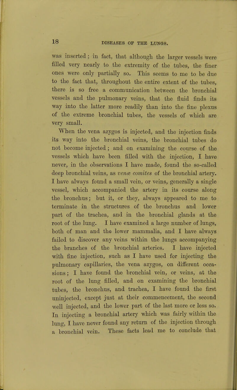 was inserted; in fact, that although the larger vessels were filled very nearly to the extremity of the tubes, the finer ones were only partially so. This seems to me to be due to the fact that, throughout the entire extent of the tubes, there is so free a communication between the bronchial vessels and the pulmonary veins, that the fluid finds its way into the latter more readily than into the fine plexus of the extreme bronchial tubes, the vessels of which are very small. When the vena azygos is injected, and the injection finds its way into the bronchial veins, the bronchial tubes do not become injected; and on examining the course of the vessels which have been filled with the injection, I have never, in the observations I have made, found the so-called deep bronchial veins, as vencs coynites of the bronchial artery. I have always found a small vein, or veins, generally a single vessel, which accompanied the artery in its course along the bronchus; but it, or they, always appeared to me to terminate in the structures of the bronchus and lower part of the trachea, and in the bronchial glands at the root of the lung. I have examined a large number of lungs, both of man and the lower mammalia, and I have always failed to discover any veins within the lungs accompanying the branches of the bronchial arteries. I have injected with fine injection, such as I have used for injecting the pulmonary capillaries, the vena azygos, on difierent occa- sions ; I have found the bronchial vein, or veins, at the root of the lung filled, and on examining the bronchial tubes, the bronchus, and trachea, I have found the first uninjected, except just at their commencement, the second well injected, and the lower part of the last more or less so. In injecting a bronchial artery which was fairly within the lung, I have never found any return of the injection through a bronchial vein. These facts lead me to conclude that