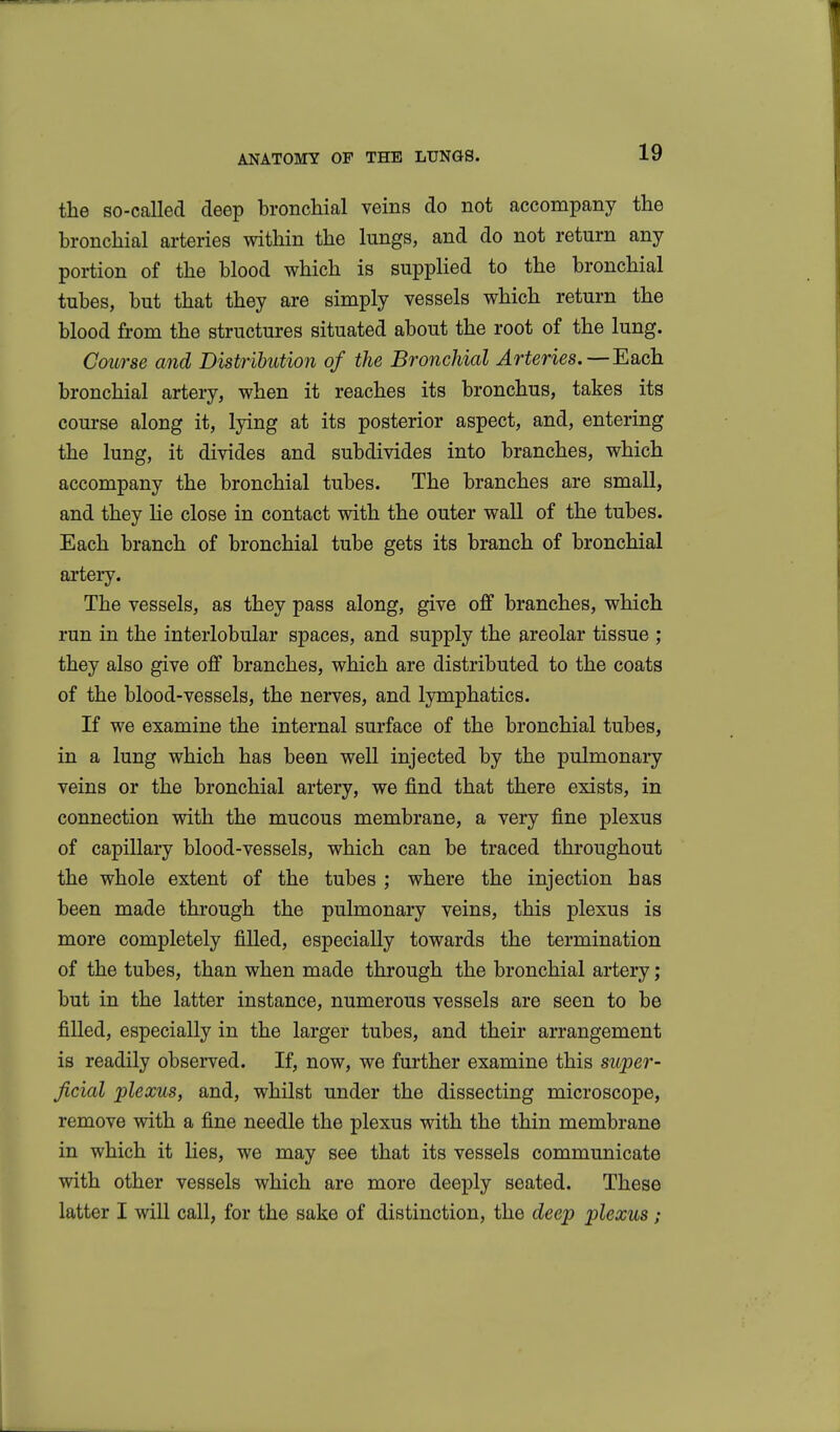 the so-called deep broncliial veins do not accompany the bronchial arteries within the lungs, and do not return any portion of the blood which is supplied to the bronchial tubes, but that they are simply vessels which return the blood from the structures situated about the root of the lung. Course and Distribution of the Bronchial Arteries. — Each bronchial artery, when it reaches its bronchus, takes its coui'se along it, lying at its posterior aspect, and, entering the lung, it divides and subdivides into branches, which accompany the bronchial tubes. The branches are small, and they lie close in contact with the outer wall of the tubes. Each branch of bronchial tube gets its branch of bronchial artery. The vessels, as they pass along, give off branches, which run in the interlobular spaces, and supply the areolar tissue ; they also give off branches, which are distributed to the coats of the blood-vessels, the nerves, and lymphatics. If we examine the internal surface of the bronchial tubes, in a lung which has been well injected by the pulmonary veins or the bronchial artery, we find that there exists, in connection with the mucous membrane, a very fine plexus of capillary blood-vessels, which can be traced throughout the whole extent of the tubes ; where the injection has been made through the pulmonary veins, this plexus is more completely filled, especially towards the termination of the tubes, than when made through the bronchial artery; but in the latter instance, numerous vessels are seen to be filled, especially in the larger tubes, and their arrangement is readily observed. If, now, we further examine this super- ficial plexus, and, whilst under the dissecting microscope, remove with a fine needle the plexus with the thin membrane in which it lies, we may see that its vessels communicate with other vessels which are more deeply seated. These latter I will call, for the sake of distinction, the deep plexus;
