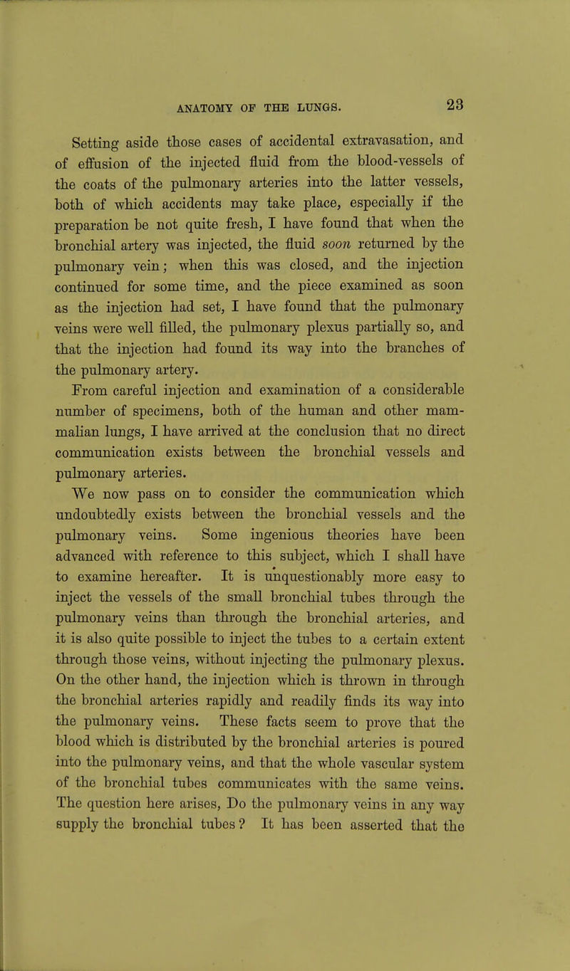 Setting aside those cases of accidental extravasation, and of effusion of the injected fluid from the blood-vessels of the coats of the pulmonary arteries into the latter vessels, both of which accidents may take place, especially if the preparation be not quite fresh, I have found that when the bronchial artery was injected, the fluid soon returned by the pulmonary vein; when this was closed, and the injection continued for some time, and the piece examined as soon as the injection had set, I have found that the pulmonary veins were well filled, the pulmonary plexus partially so, and that the injection had found its way into the branches of the pulmonary artery. From careful injection and examination of a considerable number of specimens, both of the human and other mam- malian lungs, I have arrived at the conclusion that no direct communication exists between the bronchial vessels and pulmonary arteries. We now pass on to consider the communication which undoubtedly exists between the bronchial vessels and the pulmonary veins. Some ingenious theories have been advanced with reference to this subject, which I shall have to examine hereafter. It is unquestionably more easy to inject the vessels of the small bronchial tubes through the pulmonary veins than through the bronchial arteries, and it is also quite possible to inject the tubes to a certain extent through those veins, without injecting the pulmonary plexus. On the other hand, the injection which is thrown in through the bronchial arteries rapidly and readily finds its way into the pulmonary veins. These facts seem to prove that the blood which is distributed by the bronchial arteries is poured into the pulmonary veins, and that the whole vascular system of the bronchial tubes communicates with the same veins. The question here arises, Do the pulmonaiy veins in any way supply the bronchial tubes ? It has been asserted that the