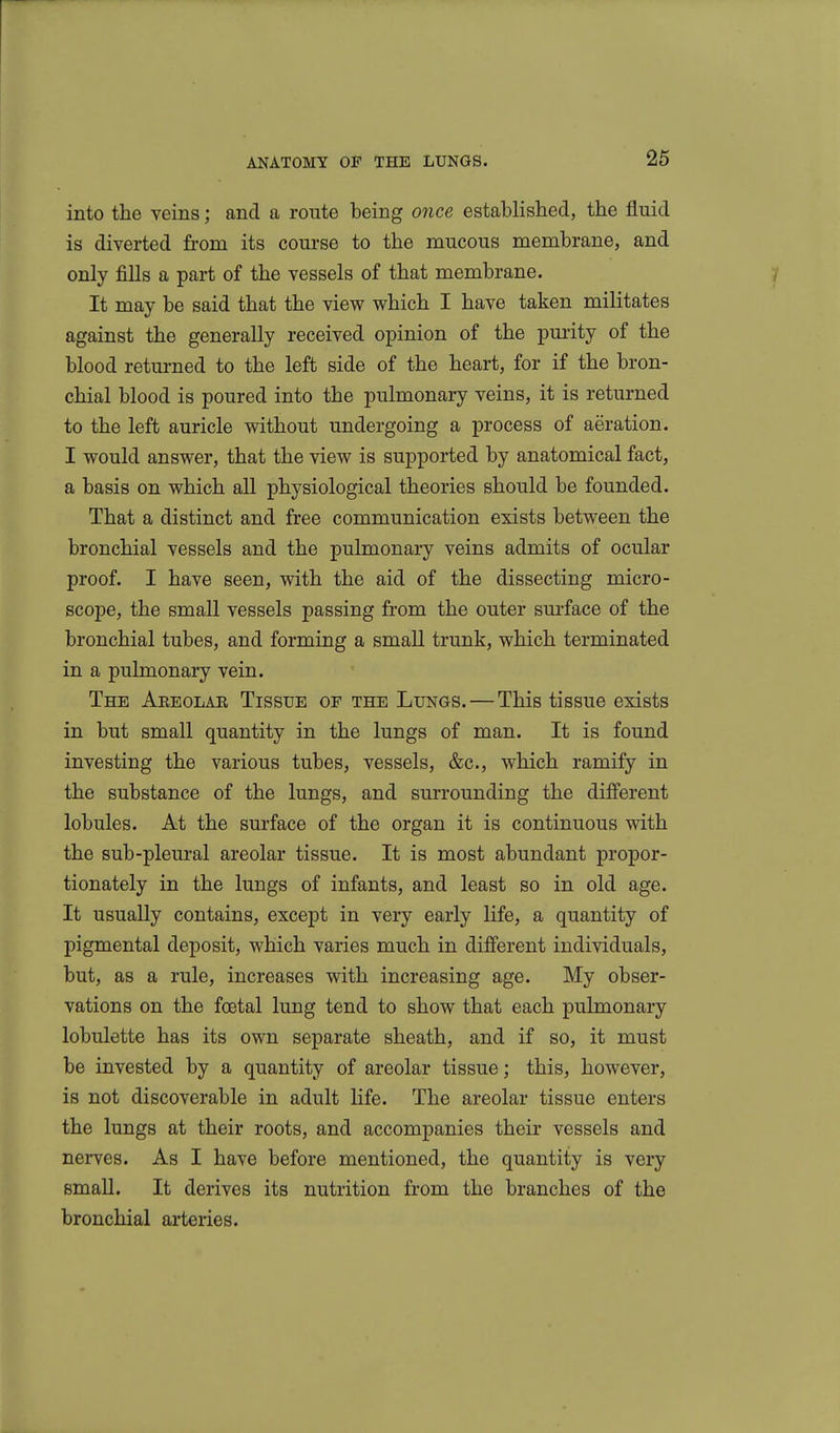 into the veins; and a route being once established, the fluid is diverted from its course to the mucous membrane, and only fills a part of the vessels of that membrane. j It may be said that the view which I have taken militates against the generally received opinion of the pm-ity of the blood retm-ned to the left side of the heart, for if the bron- chial blood is poured into the pulmonary veins, it is returned to the left auricle without undergoing a process of aeration. I would answer, that the view is supported by anatomical fact, a basis on which all physiological theories should be founded. That a distinct and free communication exists between the bronchial vessels and the pulmonary veins admits of ocular proof. I have seen, with the aid of the dissecting micro- scope, the small vessels passing from the outer surface of the bronchial tubes, and forming a small trunk, which terminated in a pulmonary vein. The Aeeolar Tissue op the Lungs. — This tissue exists in but small quantity in the lungs of man. It is found investing the various tubes, vessels, &c., which ramify in the substance of the lungs, and surrounding the different lobules. At the surface of the organ it is continuous with the sub-pleui-al areolar tissue. It is most abundant propor- tionately in the lungs of infants, and least so in old age. It usually contains, except in very early life, a quantity of pigmental deposit, which varies much in different individuals, but, as a rule, increases with increasing age. My obser- vations on the foetal lung tend to show that each pulmonary lobulette has its own separate sheath, and if so, it must be invested by a quantity of areolar tissue; this, however, is not discoverable in adult life. The areolar tissue enters the lungs at their roots, and accompanies their vessels and nerves. As I have before mentioned, the quantity is very small. It derives its nutrition from the branches of the bronchial arteries.