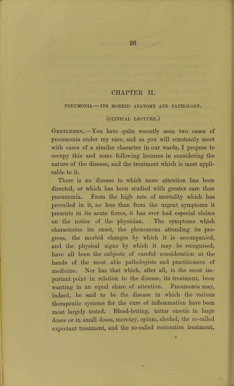 CHAPTER II. pneumonia its morbid anatomy and pathology. (clinical lecture.) Gentlemen,—You have quite recently seen two cases of pneumonia under my care, and as you will constantly meet with cases of a similar character in our wards, I propose to occupy this and some following lectures in considering the nature of the disease, and the treatment which is most appli- cable to it. There is no disease to which more attention has been directed, or which has been studied with greater care than pneumonia. From the high rate of mortality which has prevailed in it, no less than from the urgent symptoms it presents in its acute forms, it has ever had especial claims on the notice of the physician. The symptoms which characterise its onset, the phenomena attending its pro- gress, the morbid changes by which it is accompanied, and the physical signs by which it may be recognised, have all been the subjects of careful consideration at the hands of the most able pathologists and practitioners of medicine. Nor has that which, after all, is the most im- portant point in relation to the disease, its treatment, been wanting in an equal share of attention. Pneumonia may, indeed, be said to be the disease in which the various therapeutic systems for the cure of inflammation have been most largely tested. Blood-letting, tartar emetic in large doses or in small doses, mercury, opium, alcohol, the so-called expectant treatment, and the so-called restorative ti*eatment,