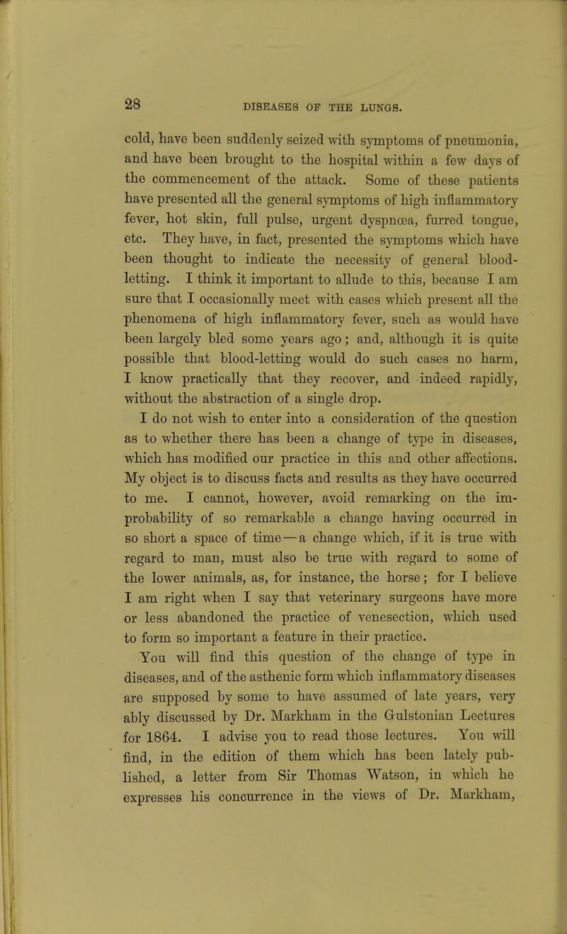 cold, have been suddenly seized with symptoms of pneumonia, and have been brought to the hospital within a few days of the commencement of the attack. Some of these patients have presented all the general symptoms of high inflammatory fever, hot skin, full pulse, urgent dyspnoea, furred tongue, etc. They have, in fact, presented the symptoms which have been thought to indicate the necessity of general blood- letting. I think it important to allude to this, because I am sure that I occasionally meet with cases which present all the phenomena of high inflammatory fever, such as would have been largely bled some years ago; and, although it is quite possible that blood-letting would do such cases no harm, I know practically that they recover, and indeed rapidly, without the abstraction of a single drop. I do not wish to enter into a consideration of the question as to whether there has been a change of type in diseases, which has modified our practice in this and other afi'ections. My object is to discuss facts and results as they have occurred to me. I cannot, however, avoid remarking on the im- probability of so remarkable a change having occurred in so short a space of time—a change which, if it is true with regard to man, must also be true with regard to some of the lower animals, as, for instance, the horse; for I beheve I am right when I say that veterinary surgeons have more or less abandoned the practice of venesection, which used to form so important a feature in their practice. You will find this question of the change of type in diseases, and of the asthenic form which inflammatory diseases are supposed by some to have assumed of late years, very ably discussed by Dr. Markham in the Gulstonian Lectures for 1864. I advise you to read those lectures. You will find, in the edition of them which has been lately pub- lished, a letter from Sir Thomas Watson, in which he expresses his concurrence in the views of Dr. Markham,