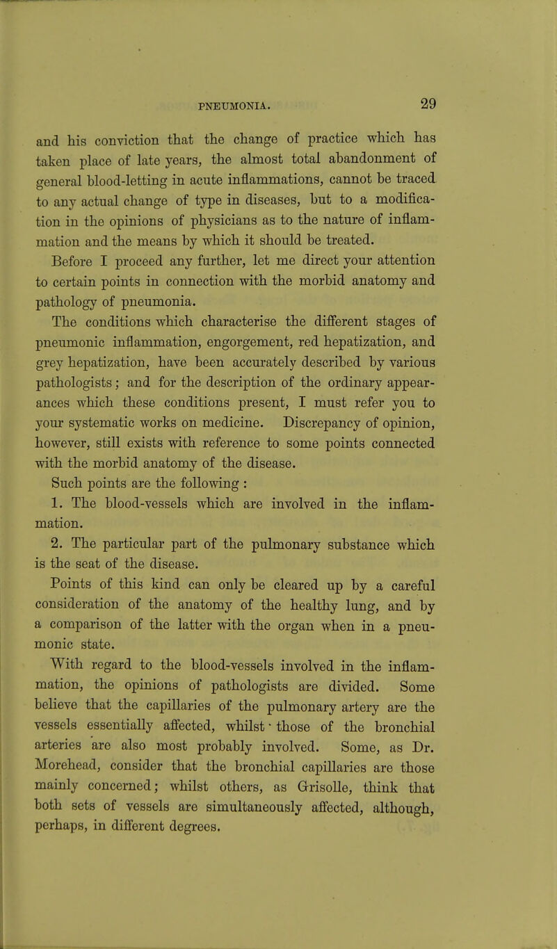 and his conviction that the change of practice which has taken place of late years, the almost total abandonment of general blood-letting in acute inflammations, cannot be traced to any actual change of type in diseases, but to a modifica- tion in the opinions of physicians as to the nature of inflam- mation and the means by which it should be treated. Before I proceed any further, let me direct your attention to certain points in connection with the morbid anatomy and pathology of pneumonia. The conditions which characterise the difierent stages of pneumonic inflammation, engorgement, red hepatization, and grey hepatization, have been accurately described by various pathologists; and for the description of the ordinary appear- ances which these conditions present, I must refer you to yom- systematic works on medicine. Discrepancy of opinion, however, still exists with reference to some points connected with the morbid anatomy of the disease. Such points are the following : 1. The blood-vessels which are involved in the inflam- mation. 2. The particular part of the pulmonary substance which is the seat of the disease. Points of this kind can only be cleared up by a careful consideration of the anatomy of the healthy lung, and by a comparison of the latter with the organ when in a pneu- monic state. With regard to the blood-vessels involved in the inflam- mation, the opinions of pathologists are divided. Some believe that the capillaries of the pulmonary artery are the vessels essentially affected, whilst • those of the bronchial arteries are also most probably involved. Some, as Dr. Morehead, consider that the bronchial capillaries are those mainly concerned; whilst others, as GrisoUe, think that both sets of vessels are simultaneously affected, although, perhaps, in different degrees.