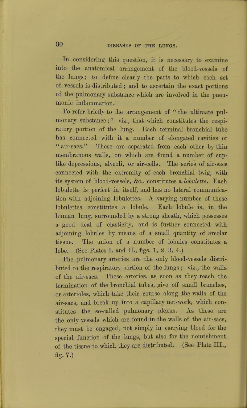 In considering this question, it is necessary to examine into the anatomical arrangement of the blood-vessels of the lungs; to define clearly the parts to which each set of vessels is distributed; and to ascertain the exact portions of the pulmonary substance which are involved in the pneu- monic inflammation. To refer briefly to the arrangement of  the ultimate pul- monary substance; viz., that which constitutes the respi- ratory portion of the lung. Each terminal bronchial tube has connected with it a number of elongated cavities or  air-sacs. These are separated from each other by thin membranous walls, on which are found a number of cup- like depressions, alveoli, or air-cells. The series of air-sacs connected with the extremity of each bronchial twig, with its system of blood-vessels, &c., constitutes a lobulette. Each lobulette is perfect in itself, and has no lateral communica- tion with adjoining lobulettes. A varying number of these lobulettes constitutes a lobule. Each lobule is, in the human lung, surrounded by a strong sheath, which possesses a good deal of elasticity, and is further connected with adjoining lobules by means of a small quantity of areolar tissue. The union of a number of lobules constitutes a lobe. (See Plates I. and II., figs. 1, 2, 3, 4.) The pulmonary arteries are the only blood-vessels distri- buted to the respiratory portion of the lungs; viz., the walls of the air-sacs. These arteries, as soon as they reach the termination of the bronchial tubes, give off small branches, or arterioles, which take their course along the walls of the air-sacs, and break up into a capillary net-work, which con- stitutes the so-called pulmonary plexus. As these are the only vessels which are found in the walls of the air-sacs, they must be engaged, not simply in carrying blood for the special function of the lungs, but also for the nourishment of the tissue to which they are distributed. (See Plate III., %■ 7.)