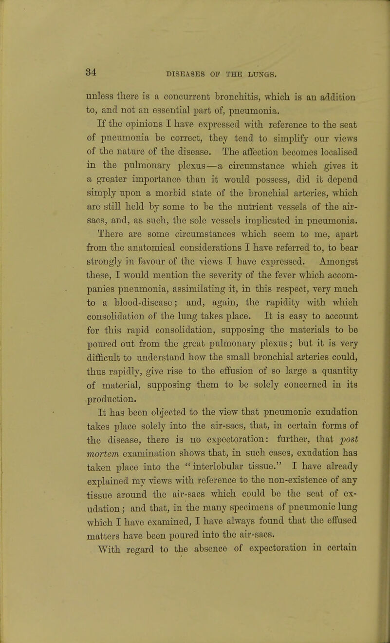 unless there is a concurrent bronchitis, which is an addition to, and not an essential part of, pneumonia. If the opinions I have expressed with reference to the seat of pneumonia be correct, they tend to simplify our views of the nature of the disease. The affection becomes localised in the pulmonary plexus—a circumstance which gives it a greater importance than it would possess, did iL depend simply upon a morbid state of the bronchial arteries, which are still held by some to be the nutrient vessels of the au'- sacs, and, as such, the sole vessels implicated in pneumonia. There are some circumstances which seem to me, apart from the anatomical considerations I have referred to, to bear strongly in favour of the views I have expressed. Amongst these, I would mention the severity of the fever which accom- panies pneumonia, assimilating it, in this respect, very much to a blood-disease; and, again, the rapidity with which consolidation of the lung takes place. It is easy to account for this rapid consolidation, supposing the materials to be pom-ed out from the great pulmonary plexus; but it is very difficult to understand how the small bronchial arteries could, thus rapidly, give rise to the effusion of so large a quantity of material, supposing them to be solely concerned in its production. It has been objected to the view that pneumonic exudation takes place solely into the air-sacs, that, in certain forms of the disease, there is no expectoration: fm-ther, that 2>ost mortem examination shows that, in such cases, exudation has taken place into the interlobular tissue. I have abeady explained my views with reference to the non-existence of any tissue around the air-sacs which could be the seat of ex- udation ; and that, in the many specimens of pneumonic lung which I have examined, I have always found that the effused matters have been poured into the air-sacs. With regard to the absence of expectoration in certain