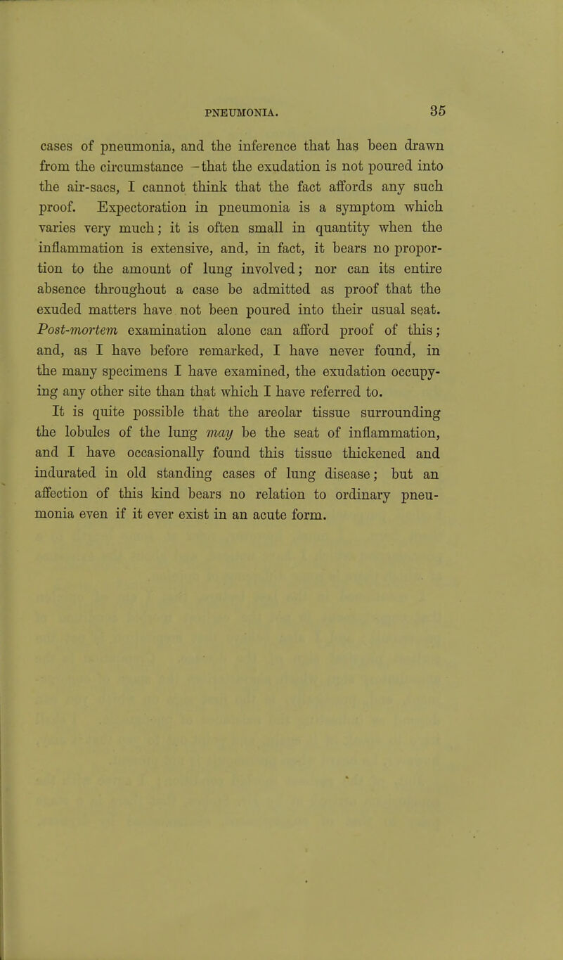 cases of pneumonia, and the inference that has been drawn from the circumstance -that the exudation is not poured into the air-sacs, I cannot think that the fact affords any such proof. Expectoration in pneumonia is a symptom which varies very much; it is often small in quantity when the inflammation is extensive, and, in fact, it bears no propor- tion to the amount of lung involved; nor can its entire absence throughout a case be admitted as proof that the exuded matters have not been poured into their usual seat. Post-mortem examination alone can afford proof of this; and, as I have before remarked, I have never found, in the many specimens I have examined, the exudation occupy- ing any other site than that which I have referred to. It is quite possible that the areolar tissue surrounding the lobules of the lung may be the seat of inflammation, and I have occasionally found this tissue thickened and indurated in old standing cases of lung disease; but an affection of this kind bears no relation to ordinary pneu- monia even if it ever exist in an acute form.