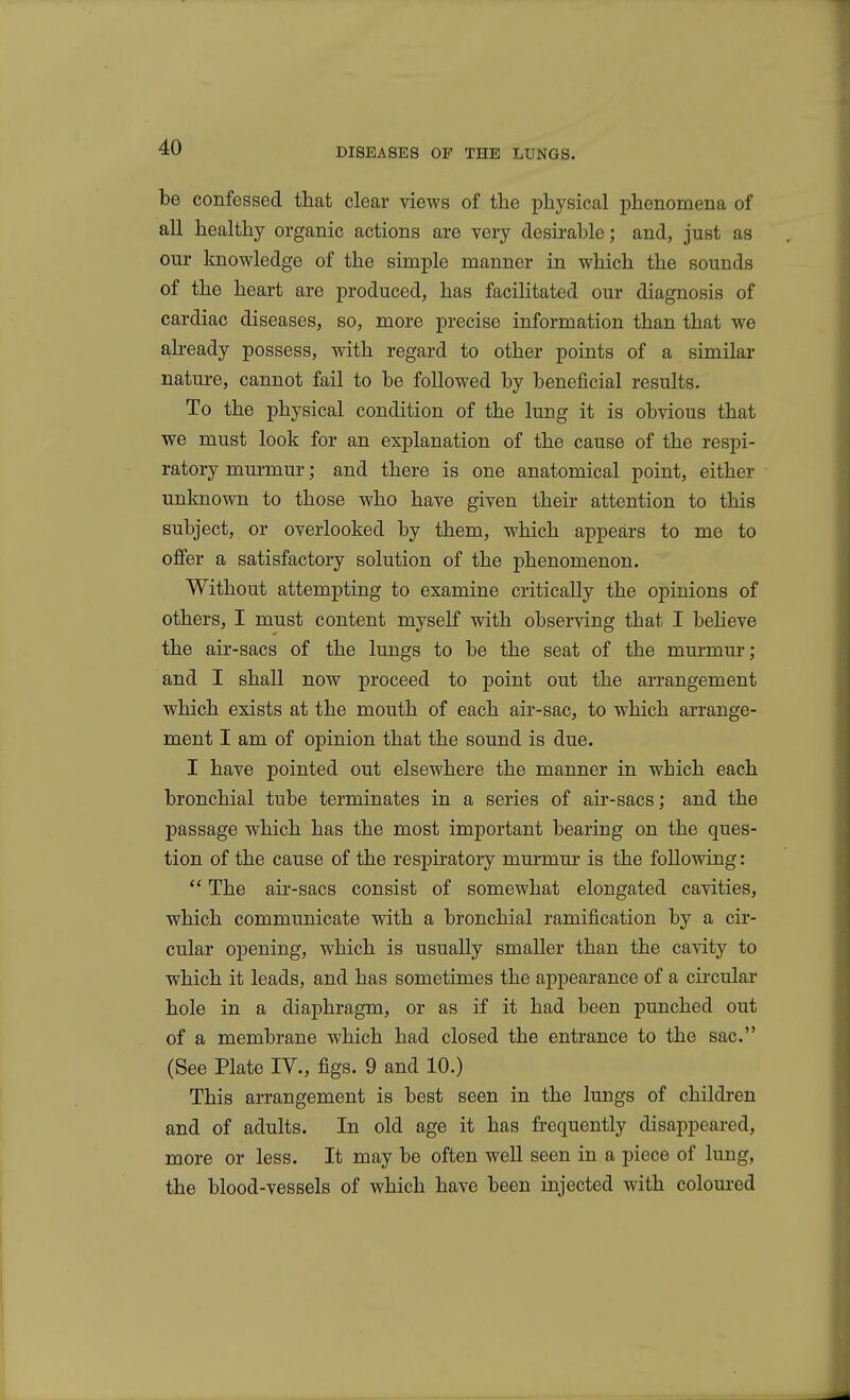 be confessed that clear views of the physical phenomena of all healthy organic actions are very desirable; and, just as our knowledge of the simple manner in which the sounds of the heart are produced, has facilitated our diagnosis of cardiac diseases, so, more precise information than that we already possess, with regard to other points of a similar nature, cannot fail to be followed by beneficial results. To the physical condition of the lung it is obvious that we must look for an explanation of the cause of the respi- ratory murmur; and there is one anatomical point, either unknown to those who have given their attention to this subject, or overlooked by them, which appears to me to offer a satisfactory solution of the phenomenon. Without attempting to examine critically the opinions of others, I must content myself with observing that I beheve the air-sacs of the lungs to be the seat of the murmur; and I shall now proceed to point out the arrangement which exists at the mouth of each air-sac, to which arrange- ment I am of opinion that the sound is due. I have pointed out elsewhere the manner in which each bronchial tube terminates in a series of air-sacs; and the passage which has the most important bearing on the ques- tion of the cause of the respiratory murmur is the following:  The air-sacs consist of somewhat elongated cavities, which communicate with a bronchial ramification by a cir- cular opening, which is usually smaller than the cavity to which it leads, and has sometimes the appearance of a circular hole in a diaphragm, or as if it had been punched out of a membrane which had closed the entrance to the sac. (See Plate IV., figs. 9 and 10.) This arrangement is best seen in the lungs of children and of adults. In old age it has frequently disappeared, more or less. It may be often well seen in a piece of lung, the blood-vessels of which have been injected with coloured