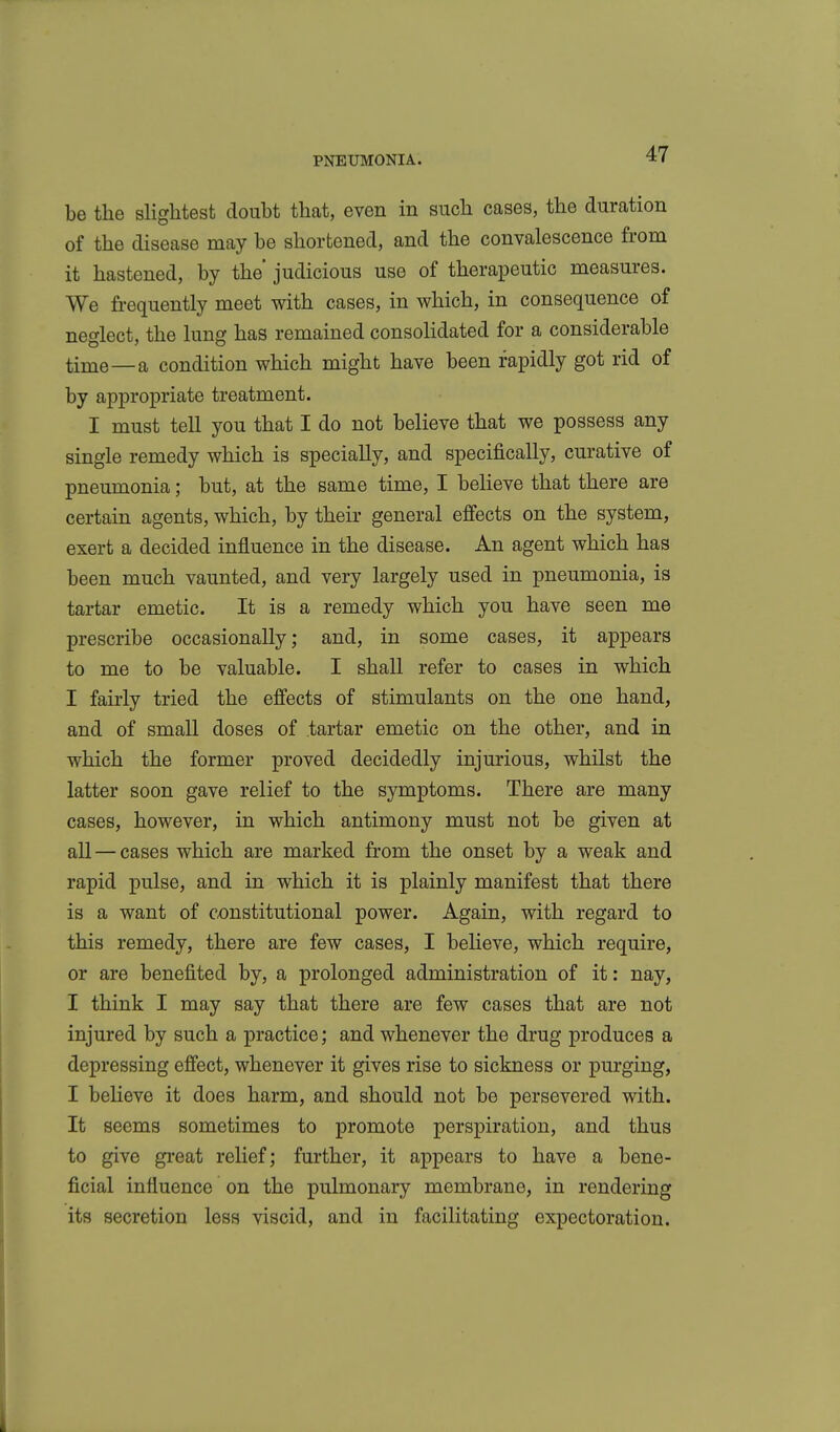 be the slightest doubt that, even in such cases, the duration of the disease may be shortened, and the convalescence from it hastened, by the judicious use of therapeutic measures. We frequently meet with cases, in which, in consequence of neglect, the lung has remained consolidated for a considerable time—a condition which might have been rapidly got rid of by appropriate treatment. I must tell you that I do not believe that we possess any single remedy which is specially, and specifically, curative of pneumonia; but, at the same time, I believe that there are certain agents, which, by their general effects on the system, exert a decided influence in the disease. An agent which has been much vaunted, and very largely used in pneumonia, is tartar emetic. It is a remedy which you have seen me prescribe occasionally; and, in some cases, it appears to me to be valuable. I shall refer to cases in which I fairly tried the effects of stimulants on the one hand, and of small doses of tartar emetic on the other, and in which the former proved decidedly injurious, whilst the latter soon gave relief to the symptoms. There are many cases, however, in which antimony must not be given at all — cases which are marked from the onset by a weak and rapid pulse, and in which it is plainly manifest that there is a want of constitutional power. Again, with regard to this remedy, there are few cases, I beheve, which require, or are benefited by, a prolonged administration of it: nay, I think I may say that there are few cases that are not injured by such a practice; and whenever the drug produces a depressing effect, whenever it gives rise to sickness or purging, I beheve it does harm, and should not be persevered with. It seems sometimes to promote perspiration, and thus to give great relief; further, it appears to have a bene- ficial influence on the pulmonary membrane, in rendering its secretion less viscid, and in facilitating expectoration.