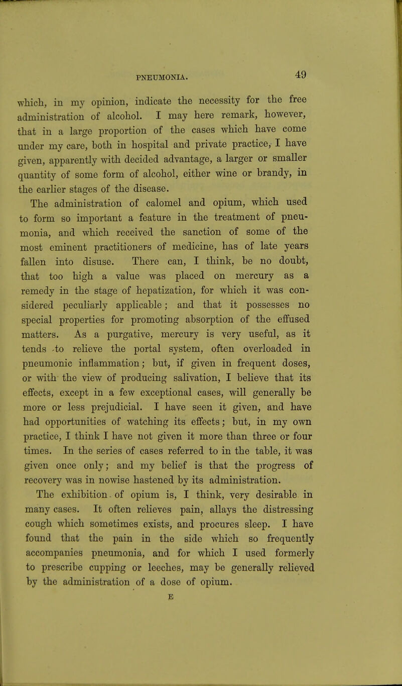 which, in my opinion, indicate the necessity for the free administration of alcohol. I may here remark, however, that in a large proportion of the cases which have come under my care, both in hospital and private practice, I have given, apparently with decided advantage, a larger or smaller quantity of some form of alcohol, either wine or brandy, in the earher stages of the disease. The administration of calomel and opium, which used to form so important a feature in the treatment of pneu- monia, and which received the sanction of some of the most eminent practitioners of medicine, has of late years fallen into disuse. There can, I think, be no doubt, that too high a value was placed on mercury as a remedy in the stage of hepatization, for which it was con- sidered peculiarly applicable; and that it possesses no special properties for promoting absorption of the effused matters. As a purgative, mercury is very useful, as it tends -to relieve the portal system, often overloaded in pneumonic inflammation; but, if given in frequent doses, or with the view of producing salivation, I beUeve that its effects, except in a few exceptional cases, will generally be more or less prejudicial. I have seen it given, and have had opportunities of watching its effects; but, in my own practice, I think I have not given it more than three or four times. In the series of cases referred to in the table, it was given once only; and my belief is that the progress of recovery was in nowise hastened by its administration. The exhibition. of opium is, I think, very desirable in many cases. It often relieves pain, allays the distressing cough which sometimes exists, and procures sleep. I have found that the pain in the side which so frequently accompanies pneumonia, and for which I used formerly to prescribe cupping or leeches, may be generally relieved by the administration of a dose of opium. E