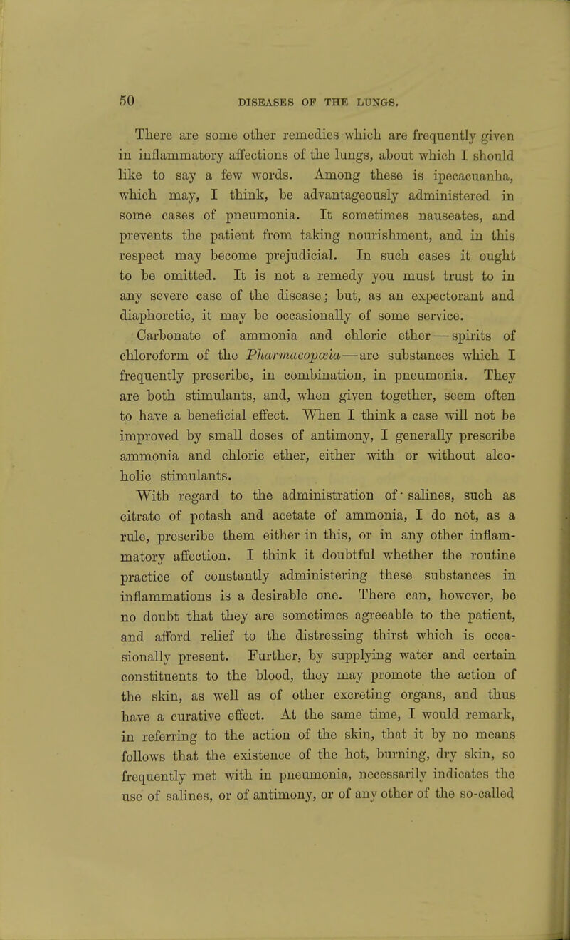 There are some other remedies which are frequently given in inflammatory affections of the lungs, ahout which I should like to say a few words. Among these is ipecacuanha, which may, I think, he advantageously administered in some cases of pneumonia. It sometimes nauseates, and prevents the patient from taking nourishment, and in this respect may hecome prejudicial. In such cases it ought to be omitted. It is not a remedy you must trust to in any severe case of the disease; hut, as an expectorant and diaphoretic, it may be occasionally of some service. Carbonate of ammonia and chloric ether — spirits of chloroform of the Pharmacopoeia—are substances which I frequently prescribe, in combination, in pneumonia. They are both stimulants, and, when given together, seem often to have a beneficial effect. When I think a case will not be improved by small doses of antimony, I generally prescribe ammonia and chloric ether, either with or without alco- holic stimulants. With regard to the administration of' salines, such as citrate of potash and acetate of ammonia, I do not, as a rule, prescribe them either in this, or in any other inflam- matory affection. I think it doubtful whether the routine practice of constantly administering these substances in inflammations is a desirable one. There can, however, be no doubt that they are sometimes agreeable to the patient, and afford relief to the distressing thirst which is occa- sionally present. Further, by supplying water and certain constituents to the blood, they may promote the action of the skin, as well as of other excreting organs, and thus have a curative effect. At the same time, I would remark, in referring to the action of the skin, that it by no means follows that the existence of the hot, burning, dry skin, so frequently met with in pneumonia, necessarily indicates the use of salines, or of antimony, or of any other of the so-called