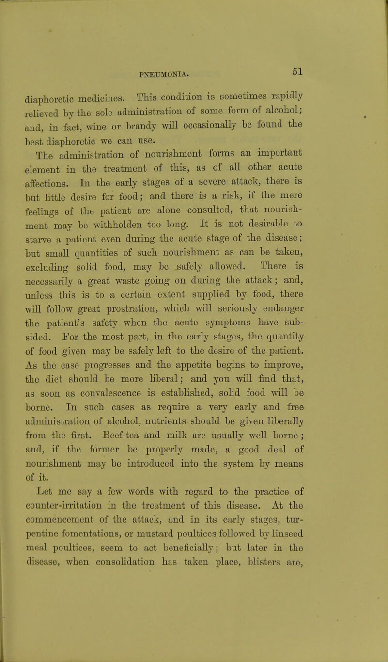 diaphoretic medicines. This condition is sometimes rapidly relieved by the sole administration of some form of alcohol; and, in fact, wine or brandy will occasionally be found the best diaphoretic we can use. The administration of nourishment forms an important element in the treatment of this, as of all other acute affections. In the early stages of a severe attack, there is but little desii-e for food; and there is a risk, if the mere feelings of the patient are alone consulted, that nourish- ment may be withholden too long. It is not desirable to stai've a patient even dming the acute stage of the disease; but smaU quantities of such nourishment as can be taken, excluding solid food, may be safely allowed. There is necessarily a great waste going on during the attack; and, unless this is to a certain extent supplied by food, there will follow gi-eat prostration, which will seriously endanger the patient's safety when the acute symptoms have sub- sided. For the most part, in the early stages, the quantity of food given may be safely left to the desire of the patient. As the case progresses and the appetite begins to improve, the diet should be more liberal; and you will find that, as soon as convalescence is established, soHd food will be borne. In such cases as require a very early and free administration of alcohol, nutrients should be given liberally from the first. Beef-tea and milk are usually well borne; and, if the former be properly made, a good deal of nourishment may be introduced into the system by means of it. Let me say a few words with regard to the practice of counter-irritation in the treatment of this disease. At the commencement of the attack, and in its early stages, tur- pentine fomentations, or mustard poultices followed by linseed meal poultices, seem to act beneficially; but later in the disease, when consolidation has taken place, blisters are,