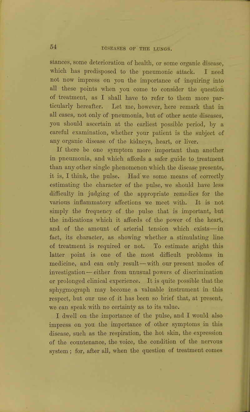 DISEASES OF THE LUNGS. Stances, some deterioration of health, or some organic disease, which has predisposed to the pneumonic attack. I need not now impress on you the importance of inquiring into all these points when you come to consider the question of treatment, as I shall have to refer to them more par- ticularly hereafter. Let me, however, here remark that in all cases, not only of pneumonia, hut of other acute diseases, you should ascertain at the earHest possible period, by a careful examination, whether your patient is the subject of any organic disease of the kidneys, heart, or liver. If there be one symptom more important than another in pneumonia, and which affords a safer guide to treatment than any other single phenomenon which the disease presents, it is, I think, the pulse. Had we some means of correctly estimating the character of the pulse, we should have less dijB&culty in judging of the appropriate remedies for the various inflammatory affections we meet mth. It is not simply the frequency of the pulse that is important, but the indications which it affords of the power of the heart, and of the amount of arterial tension which exists—in fact, its character, as showing whether a stimulating line of treatment is required or not. To estimate aright this latter point is one of the most difficult problems in medicine, and can only result — with our present modes of investigation — either from unusual powers of discrimination or prolonged clinical experience. It is quite possible that the sphygmograph may become a valuable instrument in this respect, but our use of it has been so brief that, at present, we can speak with no certainty as to its value. I dwell on the importance of the pulse, and I would also impress on you the importance of other symptoms in this disease, such as the respiration, the hot skin, the expression of the countenance, the voice, the condition of the neiTOUs system; for, after all, when the question of treatment comes