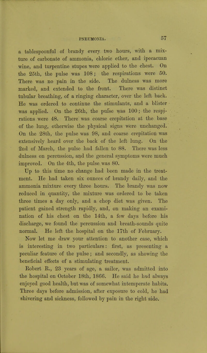 a tablespoonful of brandy every two hours, with a mix- ture of carbonate of ammonia, chloric ether, and ipecacuan wine, and turpentine stupes were applied to the chest. On the 25th, the pulse was 108; the respirations were 50. There was no pain in the side. The dulness was more marked, and extended to the front. There was distinct tubular breathing, of a ringing character, over the left back. He was ordered to continue the stimulants, and a blister was applied. On the 26th, the pulse was 100; the respi- rations were 48. There was coarse crepitation at the base of the lung, otherwise the physical signs were unchanged. On the 28th, the pulse was 98, and coarse crepitation was extensively heard over the back of the left lung. On the 2nd of March, the pidse had fallen to 88. There was less dulness on percussion, and the general symptoms were much improved. On the 4th, the pulse was 80. Up to this time no change had been made in the treat- ment. He had taken six ounces of brandy daily, and the ammonia mixture every three hours» The brandy was now reduced in quantity, the mixture was ordered to be taken three times a day only, and a chop diet was given. The patient gained strength rapidly, and, on making an exami- nation of his chest on the 14th, a few days before his discharge, we found the percussion and breath-sounds quite normal. He left the hospital on the 17th of February. Now let me draw your attention to another case, which is interesting in two particulars: first, as presenting a peculiar feature of the pulse; and secondly, as showing the beneficial efiects of a stimulating treatment. Kobert R., 23 years of age, a sailor, was admitted into the hospital on October 18th, 1866. He said he had always enjoyed good health, but was of somewhat intemperate habits. Three days before admission, after exposure to cold, he had shivering and sickness, followed by pain in the right side.