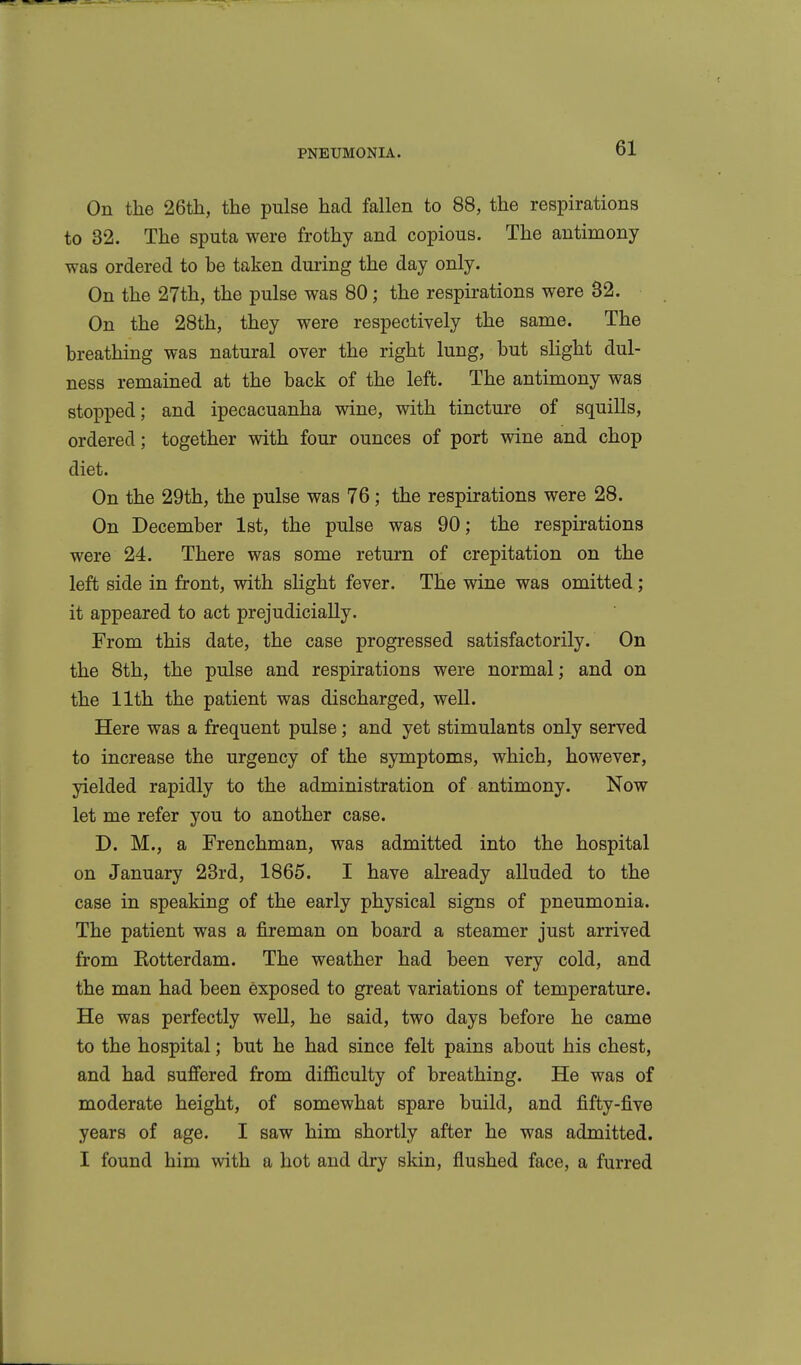 On the 26th, the pulse had fallen to 88, the respirations to 32. The sputa were frothy and copious. The antimony was ordered to be taken during the day only. On the 27th, the pulse was 80; the respirations were 32. On the 28th, they were respectively the same. The breathing was natural over the right lung, but sHght dul- ness remained at the back of the left. The antimony was stopped; and ipecacuanha wine, with tincture of squills, ordered; together with four ounces of port wine and chop diet. On the 29th, the pulse was 76; the respirations were 28. On December Ist, the pulse was 90; the respirations were 24. There was some return of crepitation on the left side in front, with slight fever. The wine was omitted; it appeared to act prejudicially. From this date, the case progressed satisfactorily. On the 8th, the pulse and respirations were normal; and on the 11th the patient was discharged, well. Here was a frequent pulse; and yet stimulants only served to increase the urgency of the symptoms, which, however, yielded rapidly to the administration of antimony. Now let me refer you to another case. D. M., a Frenchman, was admitted into the hospital on January 23rd, 1865. I have already alluded to the case in speaking of the early physical signs of pneumonia. The patient was a fireman on board a steamer just arrived from Eotterdam. The weather had been very cold, and the man had been exposed to great variations of temperature. He was perfectly well, he said, two days before he came to the hospital; but he had since felt pains about his chest, and had suffered from difficulty of breathing. He was of moderate height, of somewhat spare build, and fifty-five years of age. I saw him shortly after he was admitted. I found him with a hot and dry skin, flushed face, a furred