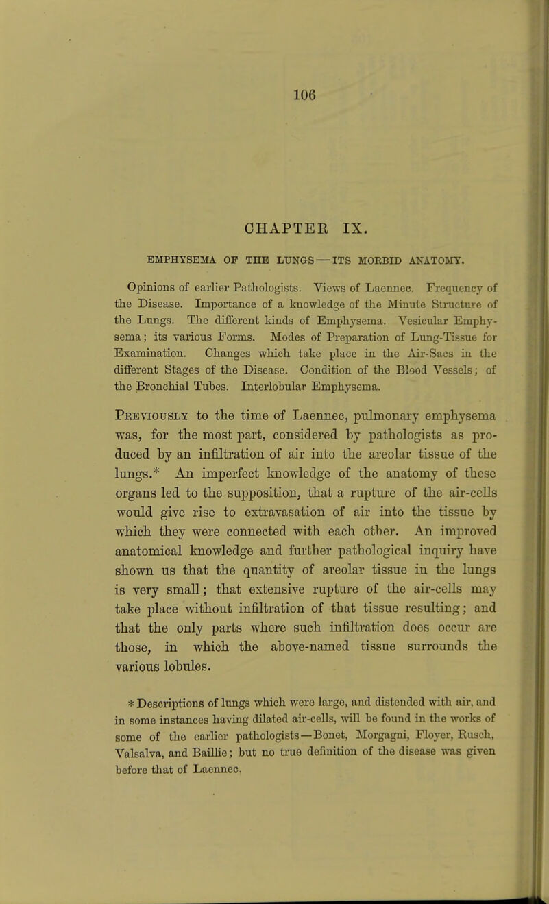 CHAPTER IX. EMPHYSEMA OF THE LUNGS — ITS MOBBID ANATOMY. Opinions of earlier Pathologists. Views of Laennec. Frequency of the Disease. Importance of a knowledge of the Minute Structure of the Lungs. The different kinds of Emphysema. Vesicular Emphy- sema ; its various Forms. Modes of Preparation of Lung-Tissue for Examination. Changes which take place in the Air-Sacs in the different Stages of the Disease. Condition of the Blood Vessels; of the Bronchial Tubes. Interlobular Emphysema. Peeviotjsly to the time of Laennec, pulmonary emphysema was, for the most part, considered by pathologists as pro- duced by an infiltration of air into the areolar tissue of the lungs.* An imperfect knowledge of the anatomy of these organs led to the supposition, that a rupture of the aii'-cells would give rise to extravasation of air into the tissue by which they were connected with each other. An improved anatomical knowledge and further pathological inquiry have shown us that the quantity of areolar tissue in the lungs is very small; that extensive rupture of the air-cells may take place without infiltration of that tissue resulting; and that the only parts where such infiltration does occur are those, in which the above-named tissue surrounds the various lobules. * Descriptions of lungs which were large, and distended with air, and in some instances having dilated au--cells, will be found in the works of some of the earlier pathologists—Bonet, Morgagui, Floyer, Rusch, Valsalva, and BaiUie; but no true definition of the disease was given before that of Laennec.