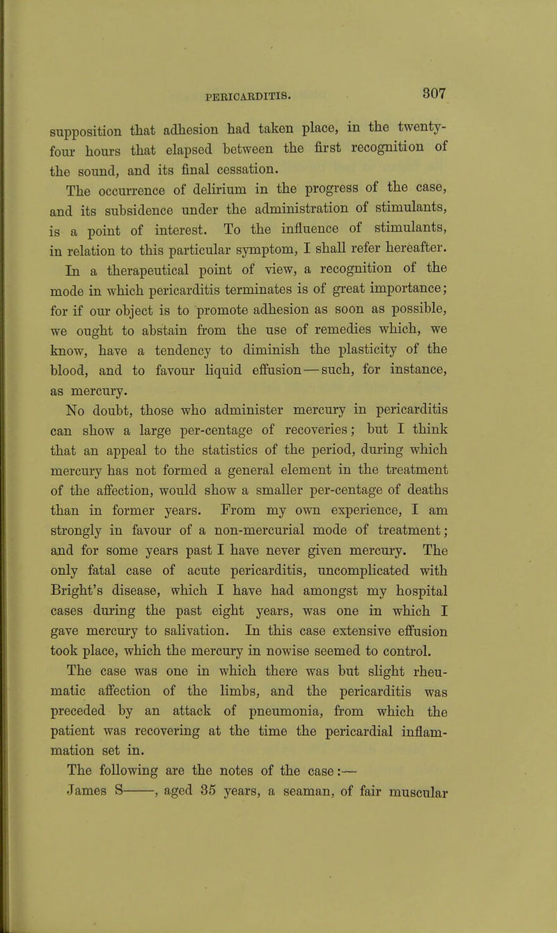 supposition that adhesion had taken place, in the twenty- four hours that elapsed between the first recognition of the sound, and its final cessation. The occurrence of delirium in the progress of the case, and its subsidence under the administration of stimulants, is a point of interest. To the influence of stimulants, in relation to this particular symptom, I shall refer hereafter. In a therapeutical point of view, a recognition of the mode in which pericarditis terminates is of great importance; for if our object is to promote adhesion as soon as possible, we ought to abstain from the use of remedies which, we know, have a tendency to diminish the plasticity of the blood, and to favour liquid effusion—such, for instance, as mercury. No doubt, those who administer mercury in pericarditis can show a large per-centage of recoveries; but I think that an appeal to the statistics of the period, during which mercury has not formed a general element in the treatment of the affection, would show a smaller per-centage of deaths than in former years. From my own experience, I am strongly in favour of a non-mercurial mode of treatment; and for some years past I have never given mercury. The only fatal case of acute pericarditis, uncomplicated with Bright's disease, which I have had amongst my hospital cases during the past eight years, was one in which I gave mercury to salivation. In this case extensive effusion took place, which the mercury in nowise seemed to control. The case was one in which there was but slight rheu- matic affection of the limbs, and the pericarditis was preceded by an attack of pneumonia, from which the patient was recovering at the time the pericardial inflam- mation set in. The following are the notes of the case:— .James S , aged 35 years, a seaman, of fair muscular