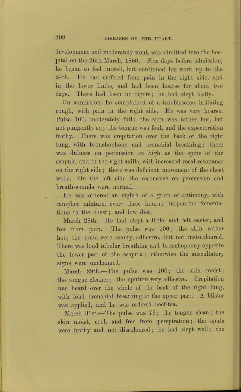 development and moderately stout, was admitted into the hos- pital on the 26th March, 1860. Five days before admission, he began to feel unwell, but continued his work up to the 24th. He had suffered from pain in the right side, and in the lower limbs, and had been hoarse for about two days. There had been no rigors; he had slept badly. On admission, he complained of a troublesome, irritating cough, with pain in the right side. He was very hoarse. Pulse 100, moderately full; the skin was rather hot, but not pungently so ; the tongue was foul, and the expectoration frothy. There was crepitation over the back of the right lung, with bronchophony and bronchial breathing; there was dulness on percussion as high as the spine of the scapula, and in the right axilla, with increased vocal resonance on the right side; there was deficient movement of the chest walls. On the left side the resonance on percussion and breath-sounds were normal. He was ordered an eighth of a grain of antimony, with camphor mixture, every three hours; turpentine fomenta- tions to the chest; and low diet. March 28th.—He had slept a little, and felt easier, and free from pain. The pulse was 100; the skin rather hot; the sputa were scanty, adhesive, but not rust-coloured. There was loud tubular breathing and bronchophony opposite the lower part of the scapula; otherwise the auscultatory signs were unchanged. March 29th.—The pulse was 100; the skin moist; the tongue cleaner; the sputum very adhesive. Crepitation was heard over the whole of the back of the right lung, with loud bronchial breathing at the upper part. A blister was applied, and he was ordered beef-tea. March 81st.—The pulse was 76; the tongue clean; the skin moist, cool, and free from perspiration; the sputa were frothy and not discoloured; he had slept well; the