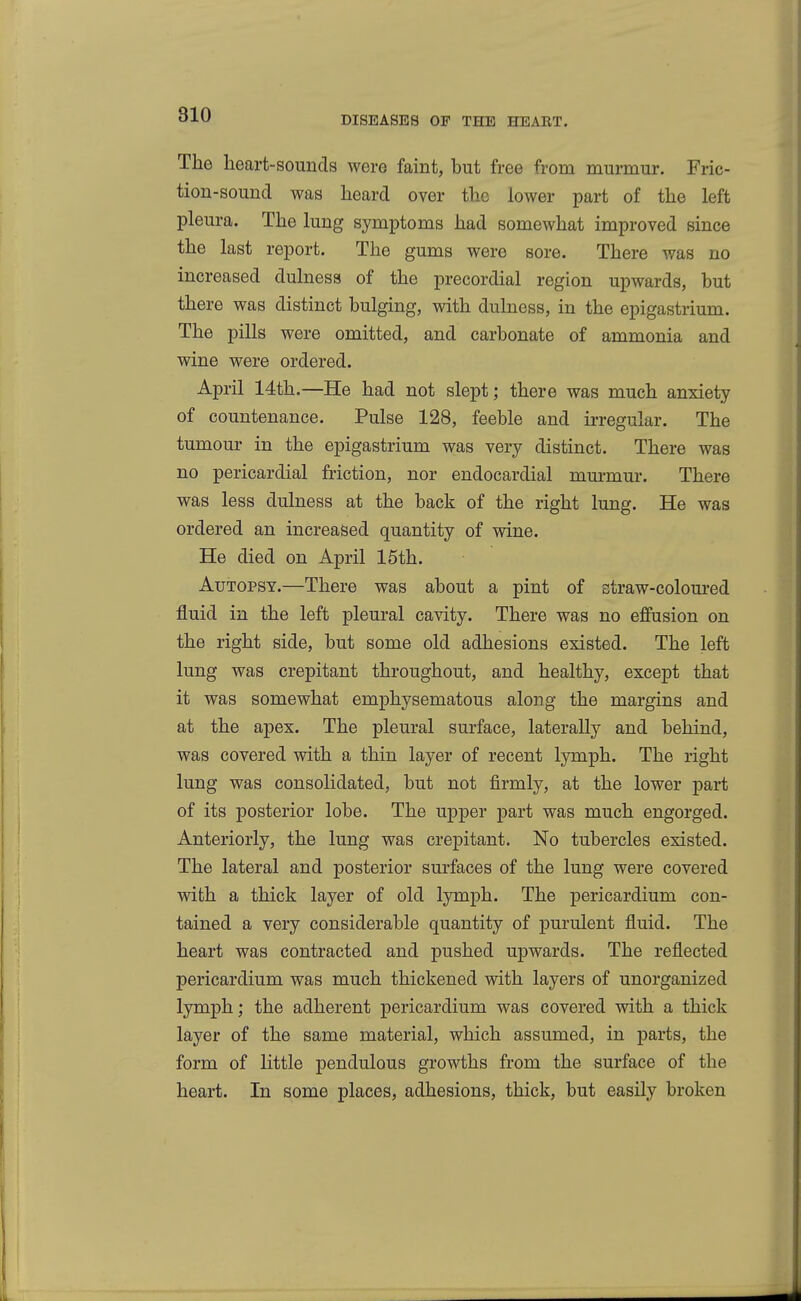 The heart-sounds were faint, but free from murmur. Fric- tion-sound was heard over the lower part of the left pleura. The lung symptoms had somewhat improved since the last report. The gums were sore. There was no increased dulness of the precordial region upwards, but there was distinct bulging, with dulness, in the epigastrium. The pills were omitted, and carbonate of ammonia and wine were ordered. April 14th.—He had not slept; there was much anxiety of countenance. Pulse 128, feeble and irregular. The tumour in the epigastrium was very distinct. There was no pericardial friction, nor endocardial murmur. There was less dulness at the back of the right lung. He was ordered an increased quantity of wine. He died on April 15th. Autopsy.—There was about a pint of straw-coloured fluid in the left pleural cavity. There was no effusion on the right side, but some old adhesions existed. The left lung was crepitant throughout, and healthy, except that it was somewhat emphysematous along the margins and at the apex. The pleural surface, laterally and behind, was covered with a thin layer of recent lymph. The right lung was consolidated, but not firmly, at the lower part of its posterior lobe. The upper part was much engorged. Anteriorly, the lung was crepitant. No tubercles existed. The lateral and posterior surfaces of the lung were covered with a thick layer of old lymph. The pericardium con- tained a very considerable quantity of purulent fluid. The heart was contracted and pushed upwards. The reflected pericardium was much thickened with layers of unorganized lymph; the adherent pericardium was covered with a thick layer of the same material, which assumed, in parts, the form of little pendulous growths from the surface of the heart. In some places, adhesions, thick, but easily broken