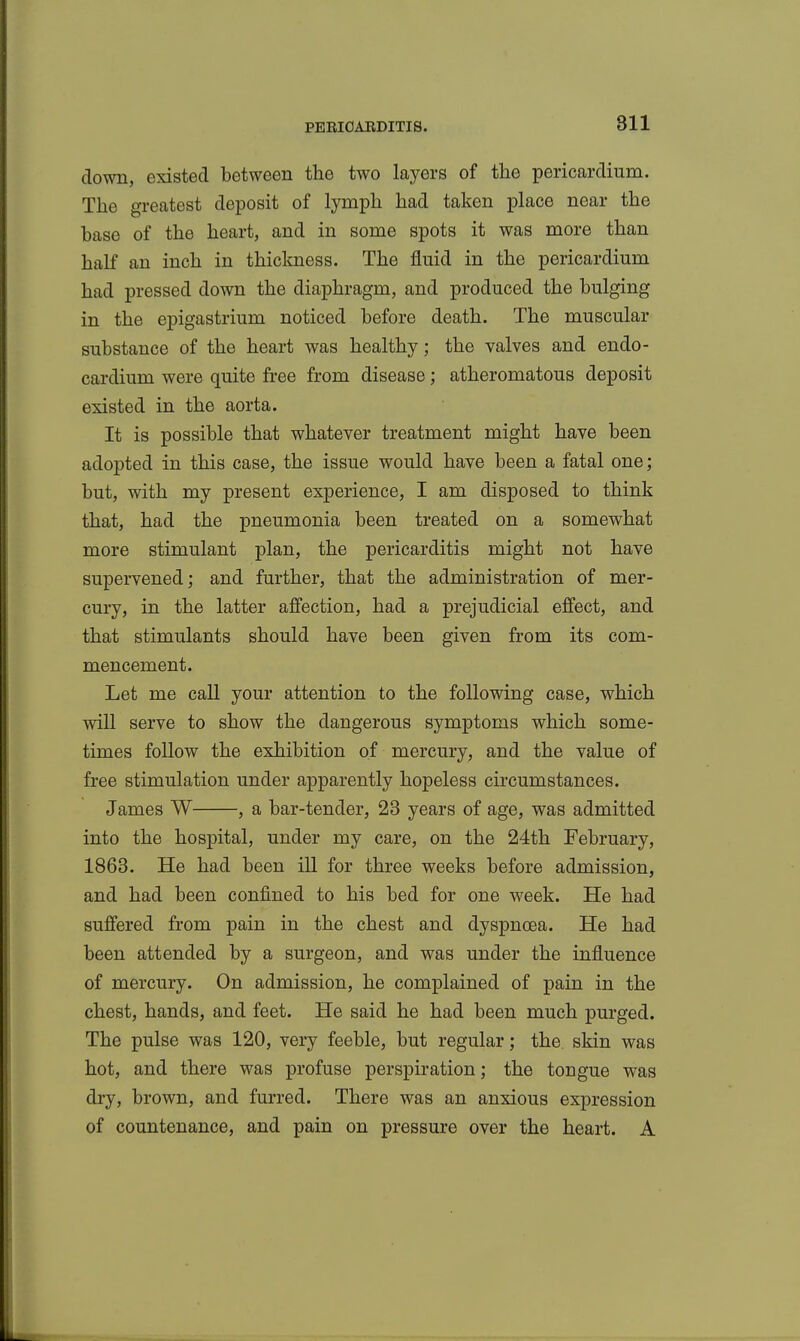 down, existed between the two layers of the pericardium. The greatest deposit of lymph had taken place near the base of the heart, and in some spots it was more than half an inch in thickness. The fluid in the pericardium had pressed down the diaphragm, and produced the bulging in the epigastrium noticed before death. The muscular substance of the heart was healthy; the valves and endo- cardium were quite free from disease; atheromatous deposit existed in the aorta. It is possible that whatever treatment might have been adopted in this case, the issue would have been a fatal one; but, with my present experience, I am disposed to think that, had the pneumonia been treated on a somewhat more stimulant plan, the pericarditis might not have supervened; and further, that the administration of mer- cury, in the latter affection, had a prejudicial effect, and that stimulants should have been given from its com- mencement. Let me call your attention to the following case, which will serve to show the dangerous symptoms which some- times follow the exhibition of mercury, and the value of free stimulation under apparently hopeless circumstances. James W , a bar-tender, 23 years of age, was admitted into the hospital, under my care, on the 24th February, 1863. He had been ill for three weeks before admission, and had been confined to his bed for one week. He had suffered from pain in the chest and dyspnoea. He had been attended by a surgeon, and was under the influence of mercury. On admission, he complained of pain in the chest, hands, and feet. He said he had been much purged. The pulse was 120, very feeble, but regular; the. skin was hot, and there was profuse perspiration; the tongue was dry, brown, and furred. There was an anxious expression of countenance, and pain on pressure over the heart. A