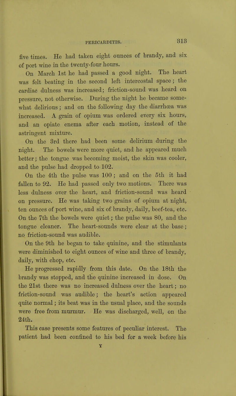 five times. He had taken eight ounces of brandy, and six of port wine in the twenty-four hours. On March 1st he had passed a good night. The heart was felt beating in the second left intercostal space; the cardiac dulness was increased; friction-sound was heard on pressure, not otherwise. During the night he became some- what delirious; and on the following day the diarrhoea was increased. A grain of opium was ordered every six hours, and an opiate enema after each motion, instead of the astringent mixture. On the Brd there had been some delirium during the night. The bowels were more quiet, and he appeared much better; the tongue was becoming moist, the skin was cooler, and the pulse had dropped to 102. On the 4th the pulse was 100 ; and on the 5th it had fallen to 92. He had passed only two motions. There was less dulness over the heart, and friction-sound was heard on pressure. He was taking two grains of opium at night, ten ounces of port wine, and six of brandy, daily, beef-tea, etc. On the 7th the bowels were quiet; the pulse was 80, and the tongue cleaner. The heart-sounds were clear at the base; no friction-sound was audible. On the 9th he began to take quinine, and the stimulants were diminished to eight ounces of wine and three of brandy, daily, with chop, etc. He progressed rapidly from this date. On the 18th the brandy was stopped, and the quinine increased in dose. On the 21st there was no increased dulness over the heart; no friction-sound was audible; the heart's action appeared quite normal; its beat was in the usual place, and the sounds were free from murmur. He was discharged, well, on the 24th. This case presents some features of peculiar interest. The patient had been confined to his bed for a week before his Y