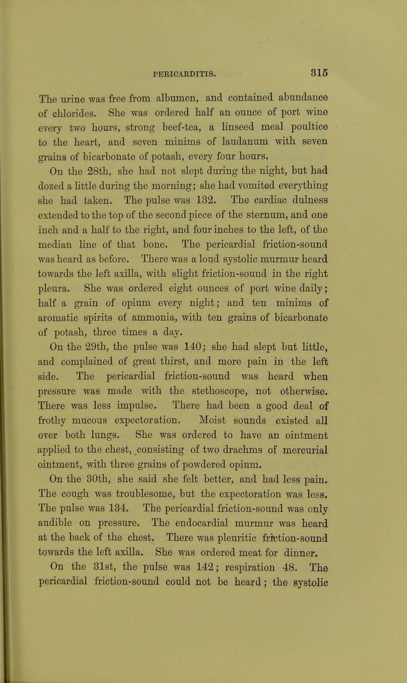 The urine was free from albumen, and contained abundance of chlorides. She was ordered half an ounce of port wine every two hours, strong beef-tea, a linseed meal poultice to the heart, and seven minims of laudanum with seven grains of bicarbonate of potash, every four hours. On the 28th, she had not slept during the night, but had dozed a little dm-ing the morning; she had vomited everything she had taken. The pulse was 132. The cardiac dulness extended to the top of the second piece of the sternum, and one inch and a half to the right, and four inches to the left, of the median line of that bone. The pericardial friction-sound was heard as before. There was a loud systolic murmur heard towards the left axilla, with slight friction-sound in the right pleura. She was ordered eight ounces of port wine daily; half a grain of opium every night; and ten minims of aromatic spirits of ammonia, with ten grains of bicarbonate of potash, three times a day. On the 29th, the pulse was 140; she had slept but little, and complained of great thirst, and more pain in the left side. The pericardial friction-sound was heard when pressure was made with the stethoscope, not otherwise. There was less impulse. There had been a good deal of frothy mucous expectoration. Moist sounds existed all over both lungs. She was ordered to have an ointment applied to the chest, consisting of two drachms of mercurial ointment, with three grains of powdered opium. On the 30th, she said she felt better, and had less pain. The cough was troublesome, but the expectoration was less. The pulse was 134. The pericardial friction-sound was only audible on pressure. The endocardial murmur was heard at the back of the chest. There was pleuritic friction-sound towards the left axilla. She was ordered meat for dinner. On the 31st, the pulse was 142; respiration 48. The pericardial friction-sound could not be heard; the systolic