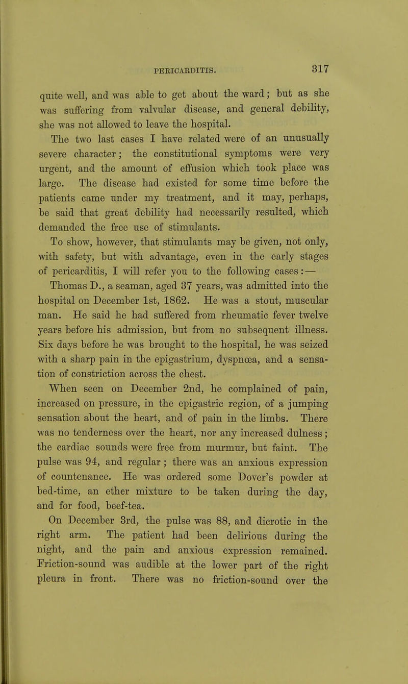 quite well, and was able to get about the ward; but as she was suffering from valvular disease, and general debility, she was not allowed to leave the hospital. The two last cases I have related were of an unusually severe character; the constitutional symptoms were very urgent, and the amount of effusion which took place was large. The disease had existed for some time before the patients came under my treatment, and it may, perhaps, be said that great debility had necessarily resulted, which demanded the free use of stimulants. To show, however, that stimulants may be given, not only, with safety, but with advantage, even in the early stages of pericarditis, I will refer you to the following cases: — Thomas D., a seaman, aged 37 years, was admitted into the hospital on December 1st, 1862. He was a stout, muscular man. He said he had suffered from rheumatic fever twelve years before his admission, but from no subsequent illness. Six days before he was brought to the hospital, he was seized with a sharp pain in the epigastrium, dyspnoea, and a sensa- tion of constriction across the chest. When seen on December 2nd, he complained of pain, increased on pressure, in the epigastric region, of a jumping sensation about the heart, and of pain in the limbs. There was no tenderness over the heai*t, nor any increased dulness; the cardiac sounds were free from murmur, but faint. The pulse was 94, and regular; there was an anxious expression of countenance. He was ordered some Dover's powder at bed-time, an ether mixture to be taken during the day, and for food, beef-tea. On December 3rd, the pulse was 88, and dicrotic in the right arm. The patient had been delirious during the night, and the pain and anxious expression remained. Friction-sound was audible at the lower part of the right pleura in front. There was no friction-sound over the