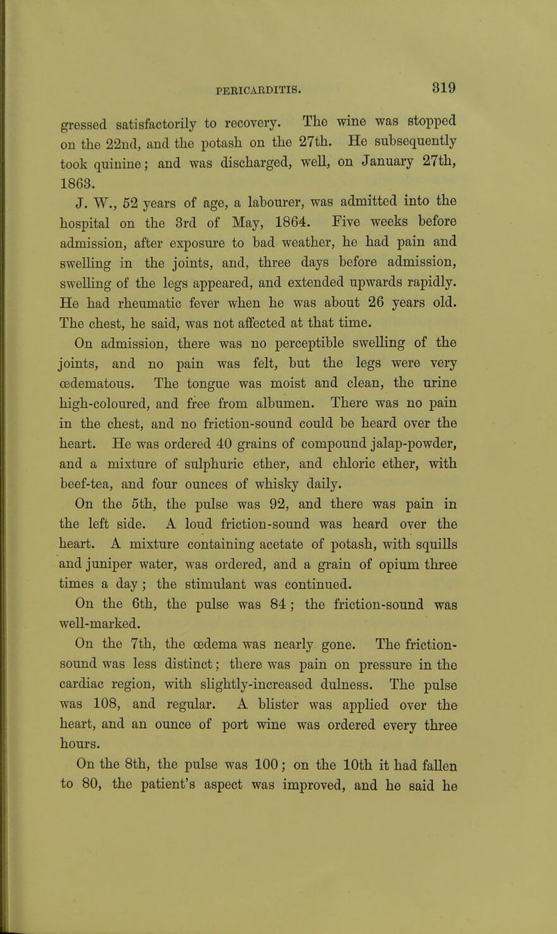 gi-essed satisfactorily to recovery. The wine was stopped on the 22nd, and the potash on the 27th. He subsequently took quinine; and was discharged, well, on January 27th, 1863. J. W., 52 years of age, a labourer, was admitted into the hospital on the 3rd of May, 1864. Five weeks before admission, after exposure to bad weather, he had pain and swelling in the joints, and, three days before admission, sweUing of the legs appeared, and extended upwards rapidly. He had rheumatic fever when he was about 26 years old. The chest, he said, was not affected at that time. On admission, there was no perceptible swelling of the joints, and no pain was felt, but the legs were very oedematous. The tongue was moist and clean, the urine high-coloured, and free from albumen. There was no pain in the chest, and no friction-sound could be heard over the heart. He was ordered 40 grains of compound jalap-powder, and a mixture of sulphuric ether, and chloric ether, with beef-tea, and four ounces of whisky daily. On the 5th, the pulse was 92, and there was pain in the left side. A loud friction-sound was heard over the heart. A mixture containing acetate of potash, with squills and juniper water, was ordered, and a grain of opium three times a day; the stimulant was continued. On the 6th, the pulse was 84; the friction-sound was well-marked. On the 7th, the oedema was nearly gone. The friction- sound was less distinct; there was pain on pressure in the cardiac region, with slightly-increased dulness. The pulse was 108, and regular. A blister was applied over the heart, and an ounce of port wine was ordered every three hours. On the 8th, the pulse was 100; on the 10th it had fallen to 80, the patient's aspect was improved, and he said he