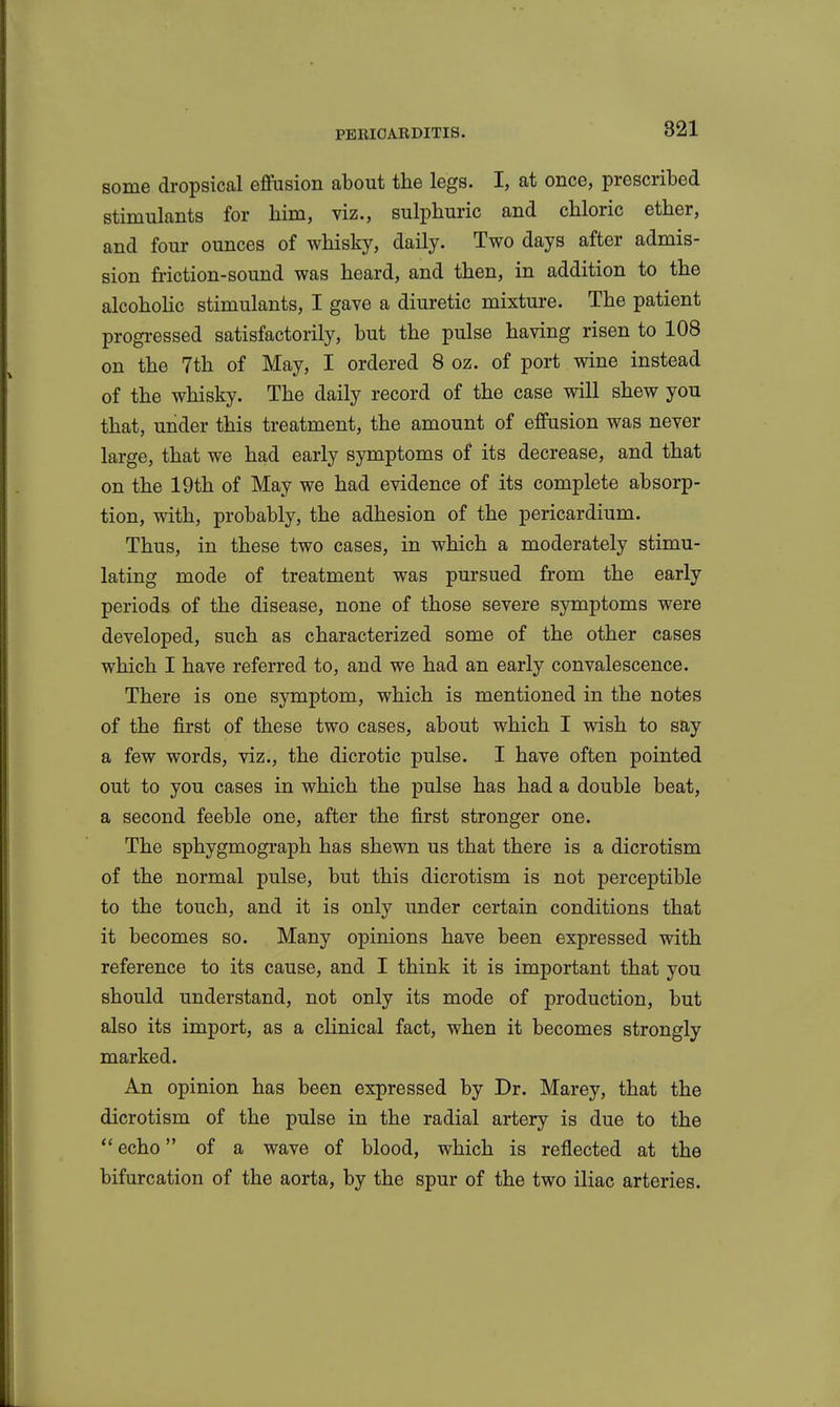 some dropsical effusion about the legs. I, at once, prescribed stimulants for him, viz., sulphuric and chloric ether, and four ounces of whisky, daily. Two days after admis- sion friction-sound was heard, and then, in addition to the alcohohc stimulants, I gave a diuretic mixture. The patient progi-essed satisfactorily, but the pulse having risen to 108 on the 7th of May, I ordered 8 oz. of port wine instead of the whisky. The daily record of the case will shew you that, under this treatment, the amount of effusion was never large, that we had early symptoms of its decrease, and that on the 19th of May we had evidence of its complete absorp- tion, with, probably, the adhesion of the pericardium. Thus, in these two cases, in which a moderately stimu- lating mode of treatment was pursued from the early periods of the disease, none of those severe symptoms were developed, such as characterized some of the other cases which I have referred to, and we had an early convalescence. There is one symptom, which is mentioned in the notes of the first of these two cases, about which I wish to say a few words, viz., the dicrotic pulse. I have often pointed out to you cases in which the pulse has had a double beat, a second feeble one, after the first stronger one. The sphygmograph has shewn us that there is a dicrotism of the normal pulse, but this dicrotism is not perceptible to the touch, and it is only under certain conditions that it becomes so. Many opinions have been expressed with reference to its cause, and I think it is important that you should understand, not only its mode of production, but also its import, as a clinical fact, when it becomes strongly marked. An opinion has been expressed by Dr. Marey, that the dicrotism of the pulse in the radial artery is due to the echo of a wave of blood, which is reflected at the bifurcation of the aorta, by the spur of the two iliac arteries.